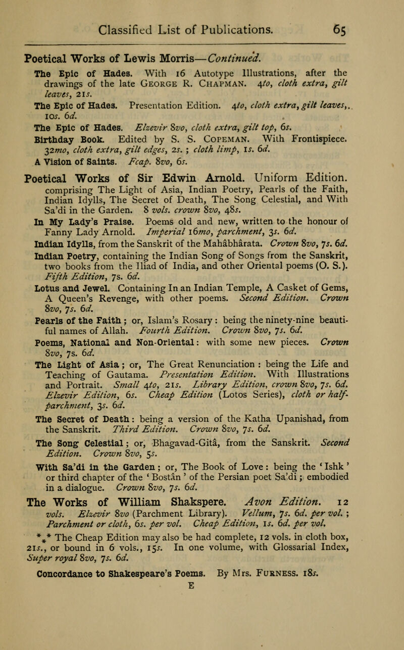 Poetical Works of Lewis Morris—Continued. The Epic of Hades. With 16 Autotype Illustrations, after the drawings of the late George R. Chapman. 4/^?, cloth extra^ gilt leaves, 21s. The Epic of Hades. Presentation Edition, ^to, cloth extra, gilt leaves,., los. 6d. The Epic of Hades. Elzevir Svo, cloth extra, gilt top, 6s, Birthday Book. Edited by S. S. Copeman. With Frontispiece. 2)2mo, cloth extra, gilt edges, 2s. ; cloth limp, is. 6d. A Vision of Saints. Fcap. Svo, 6s. Poetical Works of Sir Edwin Arnold. Uniform Edition. comprising The Light of Asia, Indian Poetry, Pearls of the Faith, Indian Idylls, The Secret of Death, The Song Celestial, and With Sa'di in the Garden. 8 vols, crown Svo, 48J. In My Lady's Praise. Poems old and new, written to the honour oi Fanny Lady Arnold. Imperial i6mo, parchment, 3^. 6d. Indian Idylls, from the Sanskrit of the Mahabharata. Crown Svo, Js. 6d. Indian Poetry, containing the Indian Song of Songs from the Sanskrit, two books from the Iliad of India, and other Oriental poems (O. S.). Eijih Edition, 7s. 6d. Lotus and Jewel. Containing In an Indian Temple, A Casket of Gems, A Queen's Revenge, with other poems. Second Edition. Crown Svo, ys. 6d. Pearls of the Faith ; or, Islam's Rosary : being the ninety-nine beauti- ful names of Allah. Fourth Edition. Crown Svo, Js. 6d. Poems, National and Non-Oriental: with some new pieces. Crown Svo, 7s. 6d. The Light of Asia; or. The Great Renunciation : being the Life and Teaching of Gautama. Presentation Edition. With Illustrations and Portrait. Small ^to, 2is. Library Edition, crown Svo, js. 6d. Elzevir Edition, 6s. Cheap Edition (Lotos Series), cloth or half^ parchvietit, 2,^. 6d. The Secret of Death: being a version of the Katha Upanishad, from the Sanskrit. Third Edition. Crown Svo, ys. 6d. The Song Celestial; or, Bhagavad-Gita, from the Sanskrit. Second Edition. Crown Svo, ^s. With Sa'di in the Garden; or, The Book of Love: being the * Ishk' or third chapter of the ' Bostan ' of the Persian poet Sa'di; embodied in a dialogue. Crown Svo, ys. 6d. The Works of William Shakspere. Avon Edition. 12 vols. Elzevir Svo (Parchment Library). Vellum, ys. 6d. per vol. ; Parchment or cloth, 6s. per vol. Cheap Edition, is. 6d. per vol, *^* The Cheap Edition may also be had complete, 12 vols, in cloth box, 2is., or bound in 6 vols., 15^. In one volume, with Glossarial Index, Super royal Svo, ys. 6d. Concordance to Shakespeare's Poems. By Mrs. F urn ess. 18^. E