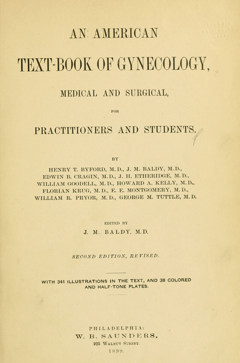 AN AMERICAN TEXTBOOK OF GYNECOLOGY, MEDICAL AND SURGICAL, PRACTITIONERS AND STUDENTS BY HENRY T. BYFORD, M.D., J. M. BALDY, M.D., EDWIN B. CRAGIN, M.D., J. H. ETHERIDGE, M.D., WILLIAM GOODELL, M.D., HOWARD A. KELLY, M.D., FLORIAN KRTJG, M.D., E. E. MONTGOMERY, M.D., WILLIAM R. PRYOR, M.D., GEORGE M. TUTTLE, M.D. EDITED BY J. M. BALDY, M.D. SECOND EDITION, REVISED. WITH 341 ILLUSTRATIONS IN THE TEXT, AND 38 COLORED AND HALF-TONE PLATES. PHILADELPHIA: W. B. SAUNDERS, 925 Walnut Street. 1 895).