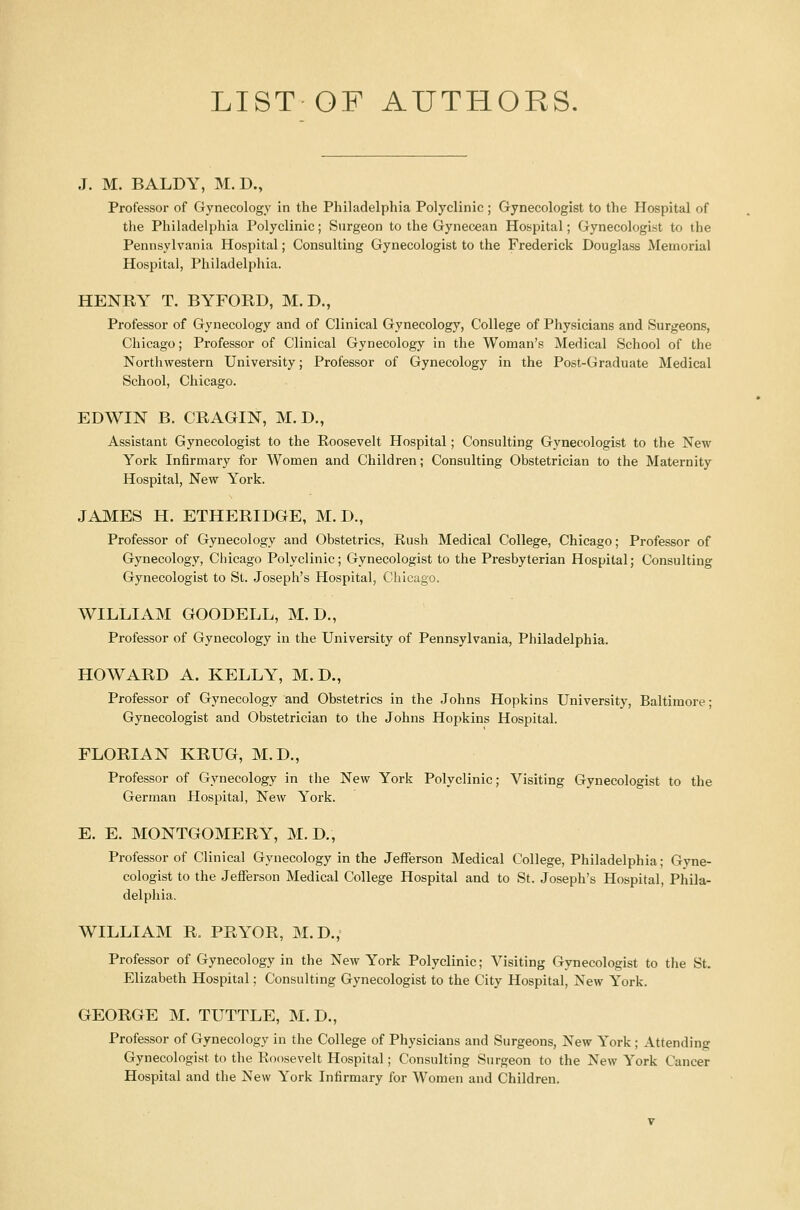 LIST OF AUTHORS. J. M. BALDY, M.D., Professor of Gynecology in the Philadelphia Polyclinic ; Gynecologist to the Hospital of the Philadelphia Polyclinic; Surgeon to the Gynecean Hospital; Gynecologist to the Pennsylvania Hospital; Consulting Gynecologist to the Frederick Douglass Memorial Hospital, Philadelphia. HENRY T. BYFORD, M.D., Professor of Gynecology and of Clinical Gynecology, College of Physicians and Surgeons, Chicago; Professor of Clinical Gynecology in the Woman's Medical School of the Northwestern University; Professor of Gynecology in the Post-Graduate Medical School, Chicago. EDWIN B. CRAGIN, M.D., Assistant Gynecologist to the Roosevelt Hospital; Consulting Gynecologist to the New York Infirmary for Women and Children; Consulting Obstetrician to the Maternity Hospital, New York. JAMES H. ETHERIDGE, M.D., Professor of Gynecology and Obstetrics, Rush Medical College, Chicago; Professor of Gynecology, Chicago Polyclinic; Gynecologist to the Presbyterian Hospital; Consulting Gynecologist to St. Joseph's Hospital, Chicago. WILLIAM GOODELL, M.D., Professor of Gynecology in the University of Pennsylvania, Philadelphia. HOWARD A. KELLY, M.D., Professor of Gynecology and Obstetrics in the Johns Hopkins University, Baltimore; Gynecologist and Obstetrician to the Johns Hopkins Hospital. FLORIAN KRUG, M.D., Professor of Gynecology in the New York Polyclinic; Visiting Gynecologist to the German Hospital, New York. E. E. MONTGOMERY, M.D., Professor of Clinical Gynecology in the Jefferson Medical College, Philadelphia; Gyne- cologist to the Jefferson Medical College Hospital and to St. Joseph's Hospital, Phila- delphia. WILLIAM R. PRYOR, M.D., Professor of Gynecology in the New York Polyclinic; Visiting Gynecologist to the St. Elizabeth Hospital; Consulting Gynecologist to the City Hospital, New York. GEORGE M. TUTTLE, M.D., Professor of Gynecology in the College of Physicians and Surgeons, New York ; Attending Gynecologist to the Roosevelt Hospital; Consulting Surgeon to the New York Cancer Hospital and the New York Infirmary for Women and Children.