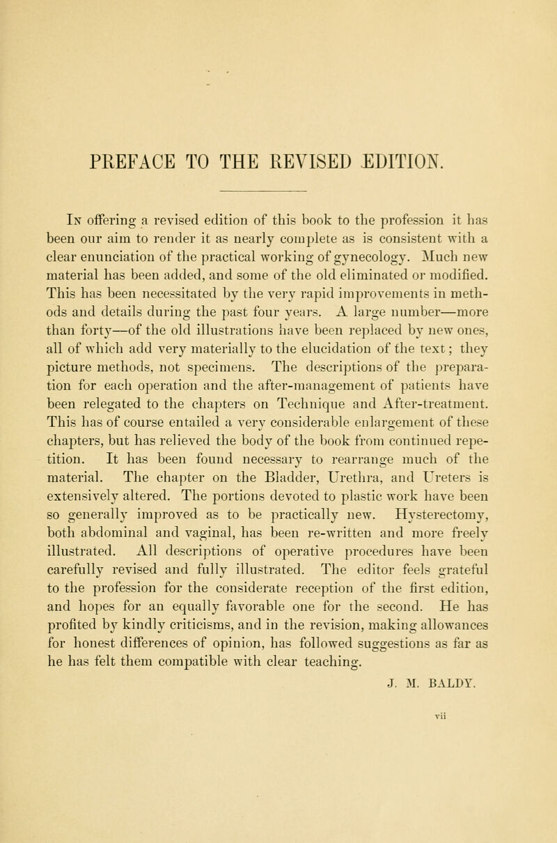 PREFACE TO THE REVISED EDITION. In offering a revised edition of this book to the profession it has been our aim to render it as nearly complete as is consistent with a clear enunciation of the practical working of gynecology. Much new material has been added, and some of the old eliminated or modified. This has been necessitated by the very rapid improvements in meth- ods and details during the past four years. A large number—more than forty—of the old illustrations have been replaced by new ones, all of which add very materially to the elucidation of the text; they picture methods, not specimens. The descriptions of the prepara- tion for each operation and the after-management of patients have been relegated to the chapters on Technique and After-treatment. This has of course entailed a very considerable enlargement of these chapters, but has relieved the body of the book from continued repe- tition. It has been found necessary to rearrange much of the material. The chapter on the Bladder, Urethra, and Ureters is extensively altered. The portions devoted to plastic work have been so generally improved as to be practically new. Hysterectomy, both abdominal and vaginal, has been re-written and more freely illustrated. All descriptions of operative procedures have been carefully revised and fully illustrated. The editor feels grateful to the profession for the considerate reception of the first edition, and hopes for an equally favorable one for the second. He has profited b}7 kindly criticisms, and in the revision, making allowances for honest differences of opinion, has followed suggestions as far as he has felt them compatible with clear teaching. J. M. BALDY.