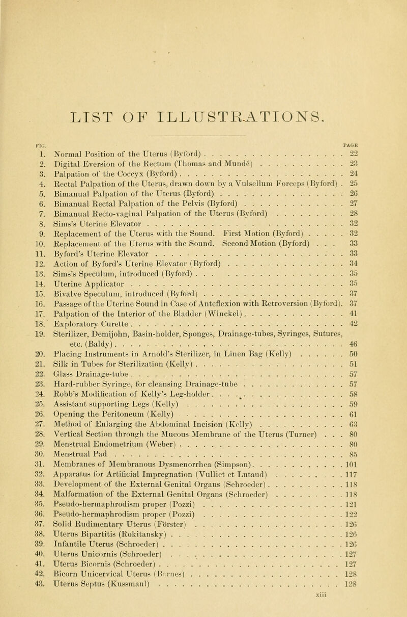 LIST OF ILLUSTRATIONS. FIG. PAGE 1. Normal Position of the Uterus (Byford) 22 2. Digital Eversion of the Rectum (Thomas and Munde) 23 3. Palpation of the Coccyx (Byford) 24 4. Rectal Palpation of the Uterus, drawn down by a Vulsellum Forceps (Byford) . 25 5. Bimanual Palpation of the Uterus (Byford) 26 6. Bimanual Rectal Palpation of the Pelvis (Byford) 27 7. Bimanual Recto-vaginal Palpation of the Uterus (Byford) 28 8. Sims's Uterine Elevator 32 9. Replacement of the Uterus with the Sound. First Motion (Byford) 32 10. Replacement of the Uterus with the Sound. Second Motion (Byford) ... 33 11. Byford's Uterine Elevator 33 12. Action of Byford's Uterine Elevator (Byford) 34 13. Sims's Speculum, introduced (Byford) 35 14. Uterine Applicator 35 15. Bivalve Speculum, introduced (Byford) 37 16. Passage of the Uterine Sound in Case of Anteflexion with Retroversion (Byford). 37 17. Palpation of the Interior of the Bladder (Winckel), 41 18. Exploratory Curette 42 19. Sterilizer, Demijohn, Basin-holder, Sponges, Drainage-tubes, Syringes, Sutures, etc. (Baldy) 46 20. Placing Instruments in Arnold's Sterilizer, in Linen Bag (Kelly) 50 21. Silk in Tubes for Sterilization (Kelly) 51 22. Glass Drainage-tube 57 23. Hard-rubber Syringe, for cleansing Drainage-tube 57 24. Robb's Modification of Kelly's Leg-holder. ■ ■ r 58 25. Assistant supporting Legs (Kelly) 59 26. Opening the Peritoneum (Kelly) 61 27. Method of Enlarging the Abdominal Incision (Kelly) 63 28. Vertical Section through the Mucous Membrane of the Uterus (Turner) ... 80 29. Menstrual Endometrium (Weber) 80 30. Menstrual Pad 85 31. Membranes of Membranous Dysmenorrhea (Simpson) 101 32. Apparatus for Artificial Impregnation (Vulliet et Lutaud) 117 33. Development of the External Genital Organs (Schroeder) 118 34. Malformation of the External Genital Organs (Schroeder) 118 35. Pseudo-hermaphrodism proper (Pozzi) 121 36. Pseudo-hermaphrodism proper (Pozzi) 122 37. Solid Rudimentary Uterus (Forster) 12li 38. Uterus Bipartitis (Rokitansky) 126 39. Infantile Uterus (Schroeder) 126 40. Uterus Unicornis (Schroeder) 127 41. Uterus Bicornis (Schroeder) 127 42. Bicorn Unicervical Uterus (Bnrnes) 128 43. Uterus Septus (Kussmaul) 128