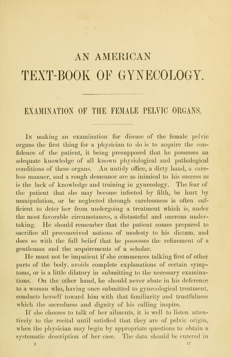 AN AMERICAN TEXT-BOOK OF GYNECOLOGY. EXAMINATION OF THE FEMALE PELVIC ORGANS. In making an examination for disease of the female pelvic organs the first thing for a physician to do is to acquire the con- fidence of the patient, it being presupposed that he possesses an adequate knowledge of all known physiological and pathological conditions of these organs. An untidy office, a dirty hand, a care- less manner, and a rough demeanor are as inimical to his success as is the lack of knowledge and training in gynecology. The fear of the patient that she may become infected by filth, be hurt by manipulation, or be neglected through carelessness is often suf- ficient to deter her from undergoing a treatment which is, under the most favorable circumstances, a distasteful and onerous under- taking. He should remember that the patient comes prepared to sacrifice all preconceived notions of modesty to his dictum, and does so with the full belief that he possesses the refinement of a gentleman and the acquirements of a scholar. He must not be impatient if she commences talking first of other parts of the body, avoids complete explanations of certain symp- toms, or is a little dilatory in submitting to the necessary examina- tions. On the other hand, he should never abate in his deference to a woman who, having once submitted to gynecological treatment, conducts herself toward him with that familiarity and trustfulness which the sacredness and dignity of his calling inspire. If she chooses to talk of her ailments, it is well to listen atten- tively to the recital until satisfied that they are of pelvic origin, when the physician may begin by appropriate questions to obtain a systematic description of her case. The data should be entered in 2 n