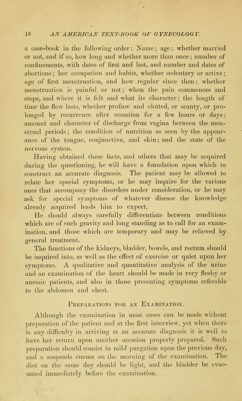 a case-book in the following order: Name; age; whether married or not, and if so, how long and whether more than once; number of confinements, with dates of first and last, and number and dates of abortions; her occupation and habits, whether sedentary or active; age of first menstruation, and how regular since then; whether menstruation is painful or not; when the pain commences and stops, and where it is felt and what its character; the length of time the flow lasts, whether profuse and clotted, or scanty, or pro- longed by recurrence after cessation for a few hours or days; amount and character of discharge from vagina between the men- strual periods; the condition of nutrition as seen by the appear- ance of the tongue, conjunctiva, and skin; and the state of the nervous system. Having obtained these facts, and others that may be acquired during the questioning, he will have a foundation upon which to construct an accurate diagnosis. The patient may be allowed to relate her special symptoms, or he may inquire for the various ones that accompany the disorders under consideration, or he may ask for special symptoms of whatever disease the knowledge- already acquired leads him to expect. He should always carefully differentiate between conditions which are of such gravity and long standing as to call for an exam- ination, and those which are temporary and may be relieved by general treatment. The functions of the kidneys, bladder, bowels, and rectum should be inquired into, as well as the effect of exercise or quiet upon her symptoms. A qualitative and quantitative analysis of the urine and an examination of the heart should be made in very fleshy or anemic patients, and also in those presenting symptoms referable to the abdomen and chest. Preparations for an Examination. Although the examination in most cases can be made without preparation of the patient and at the first interview, yet when there is any difficulty in arriving at an accurate diagnosis it is well to have her return upon another occasion properly prepared. Such preparation should consist in mild purgation upon the previous day, and a soapsuds enema on the morning of the examination. The diet on the same day should be light, and the bladder be evac- uated immediately before the examination.