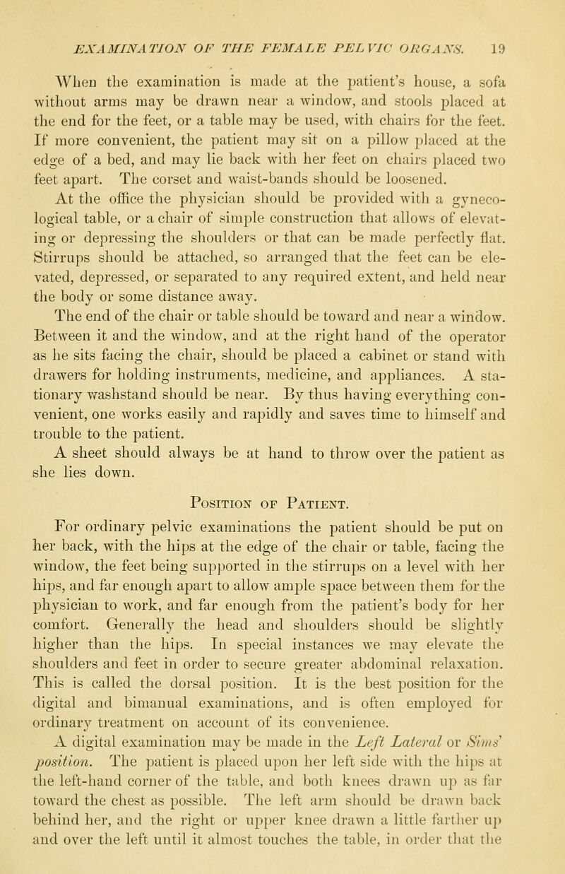 When the examination is made at the patient's house, a sofa without arms may be drawn near a window, and stools placed at the end for the feet, or a table may be used, with chairs for the feet. If more convenient, the patient may sit on a pillow placed at the edge of a bed, and may lie back with her feet on chairs placed two feet apart. The corset and waist-bands should be loosened. At the office the physician should be provided with a gyneco- logical table, or a chair of simple construction that allows of elevat- ing or depressing the shoulders or that can be made perfectly flat. Stirrups should be attached, so arranged that the feet can be ele- vated, depressed, or separated to any required extent, and held near the body or some distance away. The end of the chair or table should be toward and near a window. Between it and the window, and at the right hand of the operator as he sits facing the chair, should be placed a cabinet or stand with drawers for holding instruments, medicine, and appliances. A sta- tionary washstand should be near. By thus having everything con- venient, one works easily and rajDidly and saves time to himself and trouble to the patient. A sheet should always be at hand to throw over the patient as she lies down. Position of Patient. For ordinary pelvic examinations the patient should be put on her back, with the hips at the edge of the chair or table, facing the window, the feet being supported in the stirrups on a level with her hips, and far enough apart to allow ample space between them for the physician to work, and far enough from the patient's body for her comfort. Generally the head and shoulders should be slightly higher than the h.i|DS. In special instances we may elevate the shoulders and feet in order to secure greater abdominal relaxation. This is called the dorsal position. It is the best position for the digital and bimanual examinations, and is often employed for ordinary treatment on account of its convenience. A digital examination may be made in the Left Lateral or Si//// position. The patient is placed upon her left side with the hips at the left-hand corner of the table, and both knees drawn up as far toward the chest as possible. The left arm should be drawn back behind her, and the right or upper knee drawn a little farther up and over the left until it almost touches the table, in order that the