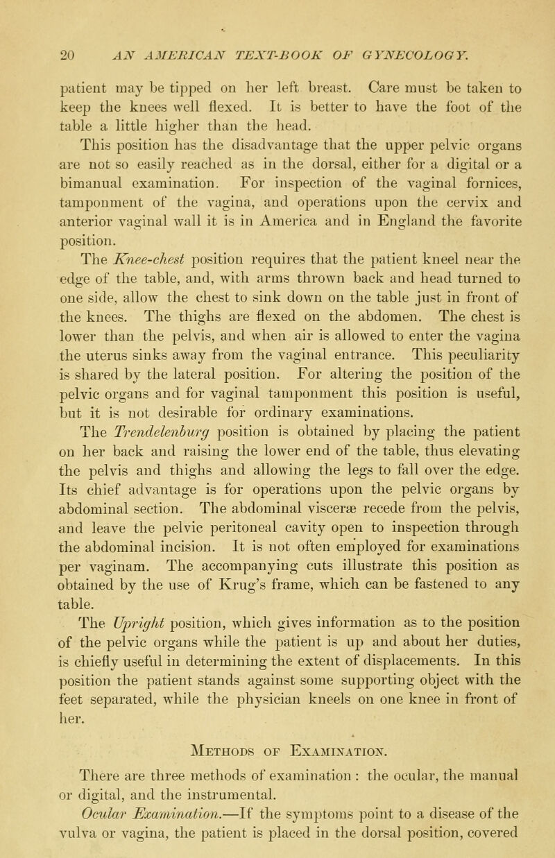 patient may be tipped on her left breast. Care must be taken to keep the knees well flexed. It is better to have the foot of the table a, little higher than the head. This position has the disadvantage that the upper pelvic organs are not so easily reached as in the dorsal, either for a digital or a bimanual examination. For inspection of the vaginal fornices, tamponment of the vagina, and operations upon the cervix and anterior vaginal wall it is in America and in England the favorite position. The Knee-chest position requires that the patient kneel near the edge of the table, and, with arms thrown back and head turned to one side, allow the chest to sink down on the table just in front of the knees. The thighs are flexed on the abdomen. The chest is lower than the pelvis, and when air is allowed to enter the vagina the uterus sinks away from the vaginal entrance. This peculiarity is shared by the lateral position. For altering the position of the pelvic organs and for vaginal tamponment this position is useful, but it is not desirable for ordinary examinations. The Trendelenburg position is obtained by placing the patient on her back and raising the lower end of the table, thus elevating the pelvis and thighs and allowing the legs to fall over the edge. Its chief advantage is for operations upon the pelvic organs by abdominal section. The abdominal viscerse recede from the pelvis, and leave the pelvic peritoneal cavity open to inspection through the abdominal incision. It is not often employed for examinations per vaginam. The accompanying cuts illustrate this position as obtained by the use of Krug's frame, which can be fastened to any table. The Upright position, which gives information as to the position of the pelvic organs while the patient is up and about her duties, is chiefly useful in determining the extent of displacements. In this position the patient stands against some supporting object with the feet separated, while the physician kneels on one knee in front of her. Methods of Examination. There are three methods of examination : the ocular, the manual or digital, and the instrumental. Ocular Examination.—If the symptoms point to a disease of the vulva or vagina, the patient is placed in the dorsal position, covered