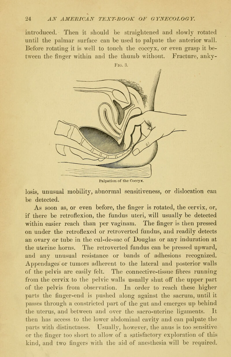 introduced. Then it should be straightened and slowly rotated until the palmar surface can be used to palpate the anterior wall. Before rotating it is well to touch the coccyx, or even grasj) it be- tween the finger within and the thumb without. Fracture, anky- Fig. 3. Palpation of the Coccyx. losis, unusual mobility, abnormal sensitiveness, or dislocation can be detected. As soon as, or even before, the finger is rotated, the cervix, or, if there be retroflexion, the fundus uteri, will usually be detected within easier reach than per vaginam. The finger is then pressed on under the retroflexed or retroverted fundus, and readily detects an ovary or tube in the cul-de-sac of Douglas or any induration at the uterine horns. The retroverted fundus can be pressed upward, and any unusual resistance or bands of adhesions recognized. Appendages or tumors adherent to the lateral and posterior walls of the pelvis are easily felt. The connective-tissue fibres running from the cervix to the pelvic walls usually shut off the upper part of the pelvis from observation. In order to reach these higher parts the finger-end is pushed along against the sacrum, until it passes through a constricted part of the gut and emerges up behind the uterus, and between and over the sacro-uterine ligaments. It then has access to the lowTer abdominal cavity and can palpate the parts with distinctness. Usually, however, the anus is too sensitive or the finger too short to allow of a satisfactory exploration of this kind, and two fingers with the aid of anesthesia will be required.