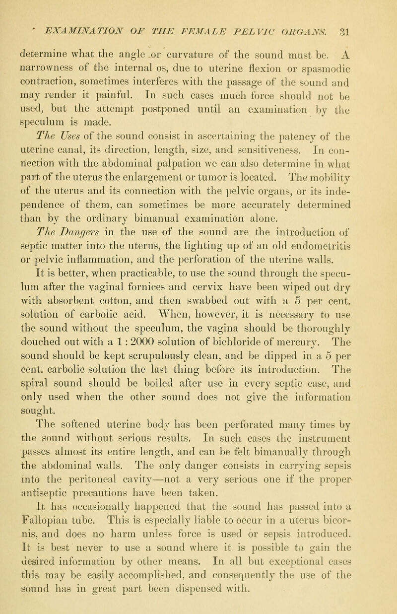 determine what the angle or curvature of the sound must be. A narrowness of the internal os, due to uterine flexion or spasmodic contraction, sometimes interferes with the passage of the sound and may render it painful. In such cases much force should not be used, but the attempt postponed until an examination by the speculum is made. The Uses of the sound consist in ascertaining the £>atency of the uterine canal, its direction, length, size, and sensitiveness. In con- nection with the abdominal palpation we can also determine in what part of the uterus the enlargement or tumor is located. The mobility of the uterus and its connection with the pelvic organs, or its inde- pendence of them, can sometimes be more accurately determined than by the ordinary bimanual examination alone. The Dangers in the use of the sound are the introduction of septic matter into the uterus, the lighting up of an old endometritis or pelvic inflammation, and the perforation of the uterine walls. It is better, when practicable, to use the sound through the specu- lum after the vaginal fornices and cervix have been wiped out dry with absorbent cotton, and then swabbed out with a 5 per cent, solution of carbolic acid. When, however, it is necessary to use the sound without the speculum, the vagina should be thoroughly douched out with a 1: 2000 solution of bichloride of mercury. The sound should be kept scrupulously clean, and be dipped in a 5 per cent, carbolic solution the last thing before its introduction. The spiral sound should be boiled after use in every septic case, and only used when the other sound does not give the information sought. The softened uterine body has been perforated many times by the sound without serious results. In such cases the instrument passes almost its entire length, and can be felt bimanually through the abdominal walls. The only danger consists in carrying sepsis into the peritoneal cavity—not a very serious one if the proper- antiseptic precautions have been taken. It has occasionally happened that the sound has passed into a Fallopian tube. This is especially liable to occur in a uterus bicor- nis, and does no harm unless force is used or sepsis introduced. It is best never to use a sound where it is possible to gain the desired information by other means. In all but exceptional cases this may be easily accomplished, and consequently the use of the sound has in great part been dispensed with.