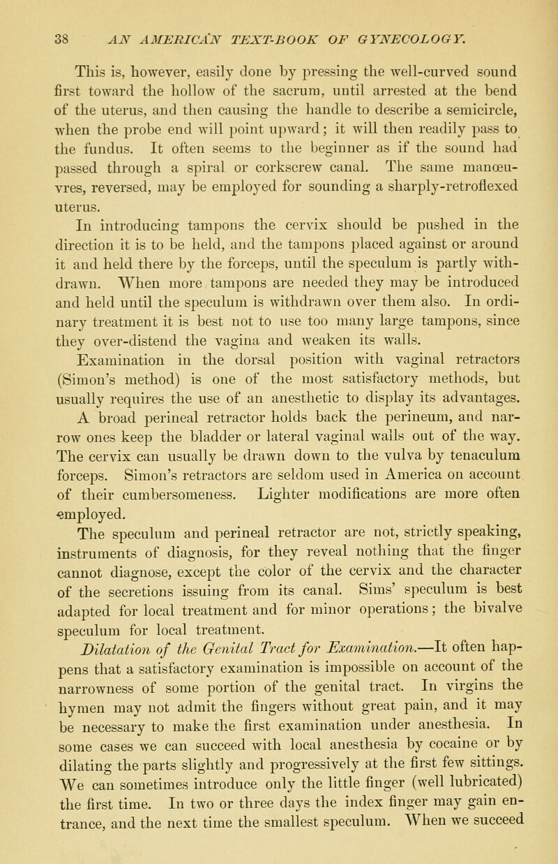 This is, however, easily done by pressing the well-curved sound first toward the hollow of the sacrum, until arrested at the bend of the uterus, and then causing the handle to describe a semicircle, when the probe end will point upward; it will then readily pass to the fundus. It often seems to the beginner as if the sound had passed through a spiral or corkscrew canal. The same manoeu- vres, reversed, may be employed for sounding a sharply-retroflexed uterus. In introducing tampons the cervix should be pushed in the direction it is to be held, and the tampons placed against or around it and held there by the forceps, until the speculum is partly with- drawn. When more tampons are needed they may be introduced and held until the speculum is withdrawn over them also. In ordi- nary treatment it is best not to use too many large tampons, since they over-distend the vagina and weaken its walls. Examination in the dorsal position with vaginal retractors (Simon's method) is one of the most satisfactory methods, but usually requires the use of an anesthetic to display its advantages. A broad perineal retractor holds back the perineum, and nar- row ones keep the bladder or lateral vaginal walls out of the way. The cervix can usually be drawn down to the vulva by tenaculum forceps. Simon's retractors are seldom used in America on account of their cumbersomeness. Lighter modifications are more often employed. The speculum and perineal retractor are not, strictly speaking, instruments of diagnosis, for they reveal nothing that the finger cannot diagnose, except the color of the cervix and the character of the secretions issuing from its canal. Sims' speculum is best adapted for local treatment and for minor operations; the bivalve speculum for local treatment. Dilatation of the Genital Tract for Examination.—It often hap- pens that a satisfactory examination is impossible on account of the narrowness of some portion of the genital tract. In virgins the hymen may not admit the fingers without great pain, and it may be necessary to make the first examination under anesthesia. In some cases we can succeed with local anesthesia by cocaine or by dilating the parts slightly and progressively at the first few sittings. We can sometimes introduce only the little finger (well lubricated) the first time. In two or three days the index finger may gain en- trance, and the next time the smallest speculum. When we succeed