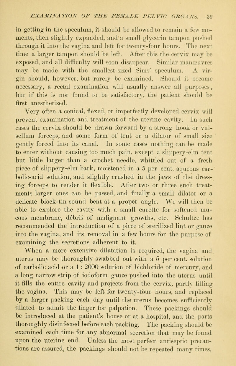 in getting in the speculum, it should be allowed to remain a few mo- ments, then slightly expanded, and'a small glycerin tampon pushed through it into the vagina and left for twenty-four hours. The next time a larger tampon should be left. After this the cervix may be exposed, and all difficulty will soon disappear. Similar manoeuvres may be made with the smallest-sized Sims' speculum. A vir- gin should, however, but rarely be examined. Should it become necessary, a rectal examination will usually answer all purposes, but if this is not found to be satisfactory, the patient should be first anesthetized. Very often a conical, flexed, or imperfectly developed cervix will prevent examination and treatment of the uterine cavity. In such cases the cervix should be drawn forward by a strong hook or vul- sellum forceps, and some form of tent or a dilator of small size gently forced into its canal. In some cases nothing can be made to enter without causing too much pain, except a slippery-elm tent but little larger than a crochet needle, whittled out of a fresh piece of slippery-elm bark, moistened in a 5 per cent, aqueous car- bolic-acid solution, and slightly crushed in the jaws of the dress- ing forceps to render it flexible. After two or three such treat- ments larger ones can be passed, and finally a small dilator or a delicate block-tin sound bent at a proper angle. We will then be able to explore the cavity with a small curette for softened mu- cous membrane, debris of malignant growths, etc. Schultze has recommended the introduction of a piece of sterilized lint or gauze into the vagina, and its removal in a few hours for the purpose of examining the secretions adherent to it. When a more extensive dilatation is required, the vagina and uterus may be thoroughly swabbed out with a 5 per cent, solution of carbolic acid or a 1 : 2000 solution of bichloride of mercury, and a long narrow strip of iodoform gauze pushed into the uterus until it fills the entire cavity and projects from the cervix, partly filling the vagina. This may be left for twenty-four hours, and replaced by a larger packing each day until the uterus becomes sufficiently dilated to admit the finger for palpation. These packings should be introduced at the patient's house or at a hospital, and the parts thoroughly disinfected before each packing. The packing should be examined each time for any abnormal secretion that may be found upon the uterine end. Unless the most perfect antiseptic precau- tions are assured, the packings should not be repeated many times,