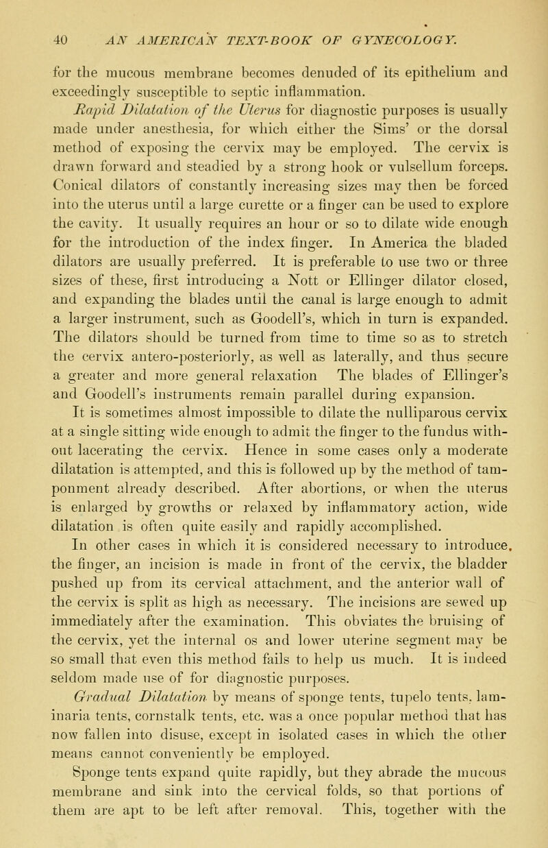 for the mucous membrane becomes denuded of its epithelium and exceedingly susceptible to septic inflammation. Rapid Dilatation of the Uterus for diagnostic purposes is usually made under anesthesia, for which either the Sims' or the dorsal method of exposing the cervix may be employed. The cervix is drawn forward and steadied by a strong hook or vulsellum forceps. Conical dilators of constantly increasing sizes may then be forced into the uterus until a large curette or a finger can be used to explore the cavity. It usually requires an hour or so to dilate wide enough for the introduction of the index finger. In America the bladed dilators are usually preferred. It is preferable to use two or three sizes of these, first introducing a Nott or Ellinger dilator closed, and expanding the blades until the canal is large enough to admit a larger instrument, such as Goodell's, which in turn is expanded. The dilators should be turned from time to time so as to stretch the cervix antero-posteriorly, as well as laterally, and thus secure a greater and more general relaxation The blades of Ellinger's and Goodell's instruments remain parallel during expansion. It is sometimes almost impossible to dilate the nulliparous cervix at a single sitting wide enough to admit the finger to the fundus with- out lacerating the cervix. Hence in some cases only a moderate dilatation is attempted, and this is followed up by the method of tam- ponment already described. After abortions, or when the uterus is enlarged by growths or relaxed by inflammatory action, wide dilatation is often quite easily and rapidly accomplished. In other cases in which it is considered necessary to introduce, the finger, an incision is made in front of the cervix, the bladder pushed up from its cervical attachment, and the anterior wall of the cervix is split as high as necessary. The incisions are sewed up immediately after the examination. This obviates the bruising of the cervix, yet the internal os and lower uterine segment may be so small that even this method fails to help us much. It is indeed seldom made use of for diagnostic purposes. Gradual Dilatation by means of sponge tents, tupelo tents, lam- inaria tents, cornstalk tents, etc. was a once popular method that has now fallen into disuse, except in isolated cases in which the other means cannot conveniently be employed. Sponge tents exj)and quite rapidly, but they abrade the mucous membrane and sink into the cervical folds, so that portions of them are apt to be left after removal. This, together with the