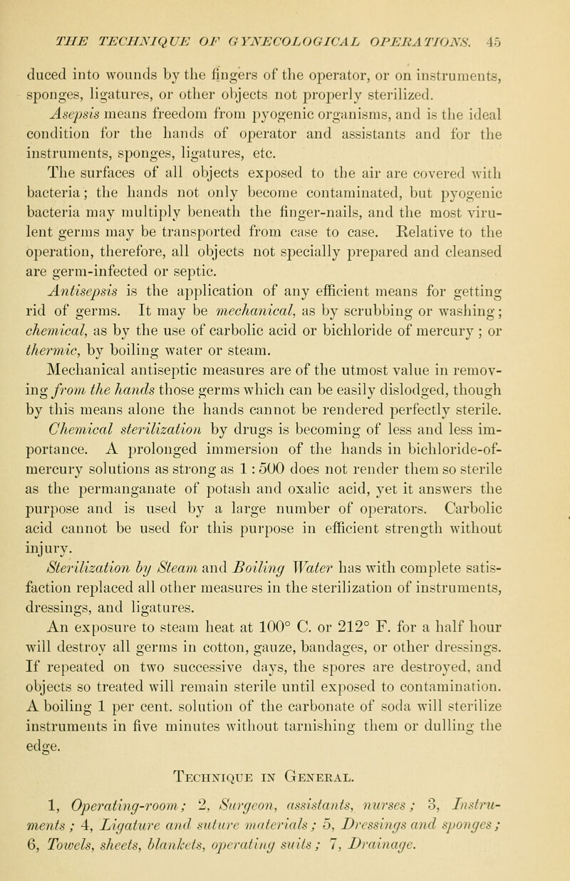 ducecl into wounds by the fingers of the operator, or on instruments, sponges, ligatures, or other objects not properly sterilized. Asepsis means freedom from pyogenic organisms, and is the ideal condition for the hands of operator and assistants and for the instruments, sponges, ligatures, etc. The surfaces of all objects exposed to the air are covered with bacteria; the hands not only become contaminated, but pyogenic bacteria may multiply beneath the finger-nails, and the most viru- lent germs may be transported from case to case. Relative to the operation, therefore, all objects not specially prepared and cleansed are germ-infected or septic. Antisepsis is the application of any efficient means for getting rid of germs. It may be mechanical, as by scrubbing or washing; chemical, as by the use of carbolic acid or bichloride of mercury ; or thermic, by boiling water or steam. Mechanical antiseptic measures are of the utmost value in remov- ing from the hands those germs which can be easily dislodged, though by this means alone the hands cannot be rendered perfectly sterile. Chemical sterilization by drugs is becoming of less and less im- portance. A prolonged immersion of the hands in bichloride-of- mercury solutions as strong as 1: 500 does not render them so sterile as the permanganate of potash and oxalic acid, yet it answers the purpose and is used by a large number of operators. Carbolic acid cannot be used for this purpose in efficient strength without injury. Sterilization by Steam and Boiling Water has with complete satis- faction replaced all other measures in the sterilization of instruments, dressings, and ligatures. An exposure to steam heat at 100° C. or 212° F. for a half hour will destroy all germs in cotton, gauze, bandages, or other dressings. If repeated on two successive days, the spores are destroyed, and objects so treated will remain sterile until exposed to contamination. A boiling 1 per cent, solution of the carbonate of soda will sterilize instruments in five minutes without tarnishing them or dulling the edge. Technique in General. 1, Operating-room; 2, Surgeon, assistants, nurses; 3, Instru- ments; 4, Ligature and suture materials; 5, Dressings and sponges; 6, Towels, sheets, blankets, operating suits ; 7, Drainage.