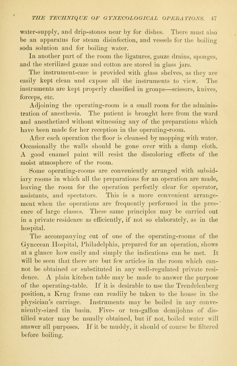 water-supply, and drip-stones near by for dishes. There must also be an apparatus for steam disinfection, and vessels for the boiling soda solution and for boiling water. In another part of the room the ligatures, gauze drains, sponges, and the sterilized gauze and cotton are stored in glass jars. The instrument-case is provided with glass shelves, as they are easily kept clean and expose all the instruments to view. The instruments are kept properly classified in groups—scissors, knives, forceps, etc. Adjoining the operating-room is a small room for the adminis- tration of anesthesia, The patient is brought here from the ward and anesthetized without witnessing any of the preparations which have been made for her reception in the operating-room. After each operation the floor is cleansed by mopping with water. Occasionally the walls should be gone over with a damp cloth. A good enamel paint will resist the discoloring effects of the moist atmosphere of the room. Some operating-rooms are conveniently arranged with subsid- iary rooms in which all the preparations for an operation are made, leaving the room for the operation perfectly clear for operator, assistants, and spectators. This is a more convenient arrange- ment when the operations are frequently performed in the pres- ence of large classes. These same principles may be carried out in a private residence as efficiently, if not so elaborately, as in the hospital. The accompanying cut of one of the operating-rooms of the Gynecean Hospital, Philadelphia, prepared for an operation, shows at a glance how easily and simply the indications can be met. It will be seen that there are but few articles in the room which can- not be obtained or substituted in any well-regulated private resi- dence. A plain kitchen table may be made to answer the purpose of the operating-table. If it is desirable to use the Trendelenberg position, a Krug frame can readily be taken to the house in the physician's carriage. Instruments may be boiled in any conve- niently-sized tin basin. Five- or ten-gallon demijohns of dis- tilled water may be usually obtained, but if not, boiled water will answer all purposes. If it be muddy, it should of course be filtered before boiling.