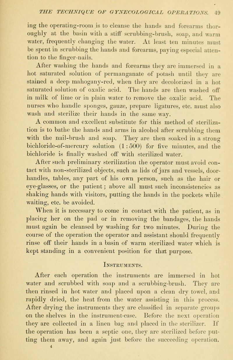 ing the operating-room is to cleanse the hands and forearms thor- oughly at the basin with a stiff scrubbing-brush, soap, and warm water, frequently changing the water. At least ten minute- must be spent in scrubbing the hands and forearms, paying especial atten- tion to the finger-nails. After washing the hands and forearms they are immersed in a hot saturated solution of permanganate of potash until they are stained a deep mahogany-red, when they are decolorized in a hot saturated solution of oxalic acid. The hands are then washed off in milk of lime or in plain water to remove the oxalic acid. The nurses who handle sponges, gauze, prepare ligatures, etc. must also wash and sterilize their hands in the same way. A common and excellent substitute for this method of steriliza- tion is to bathe the hands and arms in alcohol after scrubbing them with the nail-brush and soap. They are then soaked in a strong bichloride-of-mercury solution (1: 500) for five minutes, and the bichloride is finally washed off with sterilized water. After such preliminary sterilization the operator must avoid con- tact with non-sterilized objects, such as lids of jars and vessels, door- handles, tables, any part of his own person, such as the hair or eye-glasses, or the p>atient; above all must such inconsistencies as shaking hands with visitors, putting the hands in the pockets while waiting, etc. be avoided. When it is necessary to come in contact with the patient, as in placing her on the pad or in removing the bandages, the hands must again be cleansed by washing for two minutes. During the course of the operation the operator and assistant should frequently rinse off their hands in a basin of warm sterilized water which is kept standing in a convenient position for that purpose. Instruments. After each operation the instruments are immersed in hot water and scrubbed with soap and a scrubbing-brush. They are then rinsed in hot water and placed upon a clean dry towel, and rapidly dried, the heat from the water assisting in this process. After drying the instruments they are classified in separate groups on the shelves in the instrument-case. Before the next operation they are collected in a linen bag and placed in the sterilizer. If the operation has been a septic one, they are sterilized before put- ting them away, and again just before the succeeding operation.