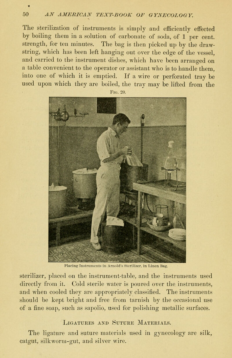 The sterilization of instruments is simply and efficiently effected by boiling them in a solution of carbonate of soda, of 1 per cent, strength, for ten minutes. The bag is then picked up by the draw- string, which has been left hanging out over the edge of the vessel, and carried to the instrument dishes, which have been arranged on a table convenient to the operator or assistant who is to handle them, into one of which it is emptied. If a wire or perforated tray be used upon which they are boiled, the tray may be lifted from the Fig. 20. Placing Instruments in Arnold's Sterilizer, in Linen Bag. sterilizer, placed on the instrument-table, and the instruments used directly from it. Cold sterile water is poured over the. instruments, and when cooled they are appropriately classified. The instruments should be kept bright and free from tarnish by the occasional use of a fine soap, such as sapolio, used for polishing metallic surfaces. Ligatures and Suture Materials. The ligature and suture materials used in gynecology are silk, catgut, silkworm-gut, and silver wire.