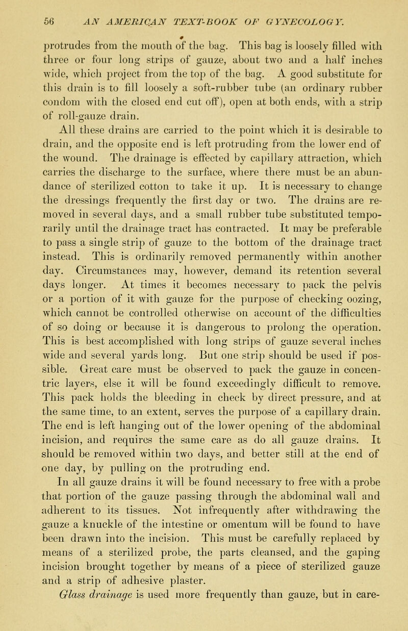 protrudes from the mouth of the bag. This bag is loosely filled with three or four long strips of gauze, about two and a half inches wide, which project from the top of the bag. A good substitute for this drain is to fill loosely a soft-rubber tube (an ordinary rubber condom with the closed end cut off), open at both ends, with a strip of roll-gauze drain. All these drains are carried to the point which it is desirable to drain, and the opposite end is left protruding from the lower end of the wound. The drainage is effected by capillary attraction, which carries the discharge to the surface, where there must be an abun- dance of sterilized cotton to take it up. It is necessary to change the dressings frequently the first day or two. The drains are re- moved in several days, and a small rubber tube substituted tempo- rarily until the drainage tract has contracted. It may be preferable to pass a single strip of gauze to the bottom of the drainage tract instead. This is ordinarily removed permanently within another day. Circumstances may, however, demand its retention several days longer. At times it becomes necessary to pack the pelvis or a portion of it with gauze for the purpose of checking oozing, which cannot be controlled otherwise on account of the difficulties of so doing or because it is dangerous to prolong the operation. This is best accomplished with long strips of gauze several inches wide and several yards long. But one strip should be used if pos- sible. Great care must be observed to pack the gauze in concen- tric layers, else it will be found exceedingly difficult to remove. This pack holds the bleeding in check by direct pressure, and at the same time, to an extent, serves the purpose of a capillary drain. The end is left hanging out of the lower opening of the abdominal incision, and requires the same care as do all gauze drains. It should be removed within two days, and better still at the end of one day, by pulling on the protruding end. In all gauze drains it will be found necessary to free with a probe that portion of the gauze passing through the abdominal wall and adherent to its tissues. Not infrequently after withdrawing the gauze a knuckle of the intestine or omentum will be found to have been drawn into the incision. This must be carefully replaced by means of a sterilized probe, the parts cleansed, and the gaping incision brought together by means of a piece of sterilized gauze and a strip of adhesive plaster. Glass drainage is used more frequently than gauze, but in care-