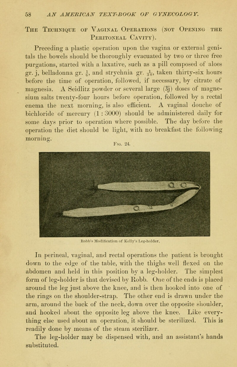 The Technique of Vaginal Operations (not Opening the Peritoneal Cavity). Preceding a plastic operation upon the vagina or external geni- tals the bowels should be thoroughly evacuated by two or three free purgations, started with a laxative, such as a pill composed of aloes gr. j, belladonna gr. |, and strychnia gr. ^, taken thirty-six hours before the time of operation, followed, if necessary, by citrate of magnesia. A Seidlitz powder or several large (5j) doses of magne- sium salts twenty-four hours before operation, followed by a rectal enema the next morning, is also efficient. A vaginal douche of bichloride of mercury (1 : 3000) should be administered daily for some days prior to operation where possible. The day before the operation the diet should be light, with no breakfast the following morning. Fig. 24. Robb's Modification of Kelly's Leg-holder. In perineal, vaginal, and rectal operations the patient is brought down to the edo-e of the table, with the thighs well flexed on the abdomen and held in this position by a leg-holder. The simplest form of leg-holder is that devised by Robb. One of the ends is placed around the leg just above the knee, and is then hooked into one of the rings on the shoulder-strap. The other end is drawn under the arm, around the back of the neck, down over the opposite shoulder, and hooked about the opposite leg above the knee. Like every- thing else used about an operation, it should be sterilized. This is readily done by means of the steam sterilizer. The leg-holder may be dispensed with, and an assistant's hands substituted.