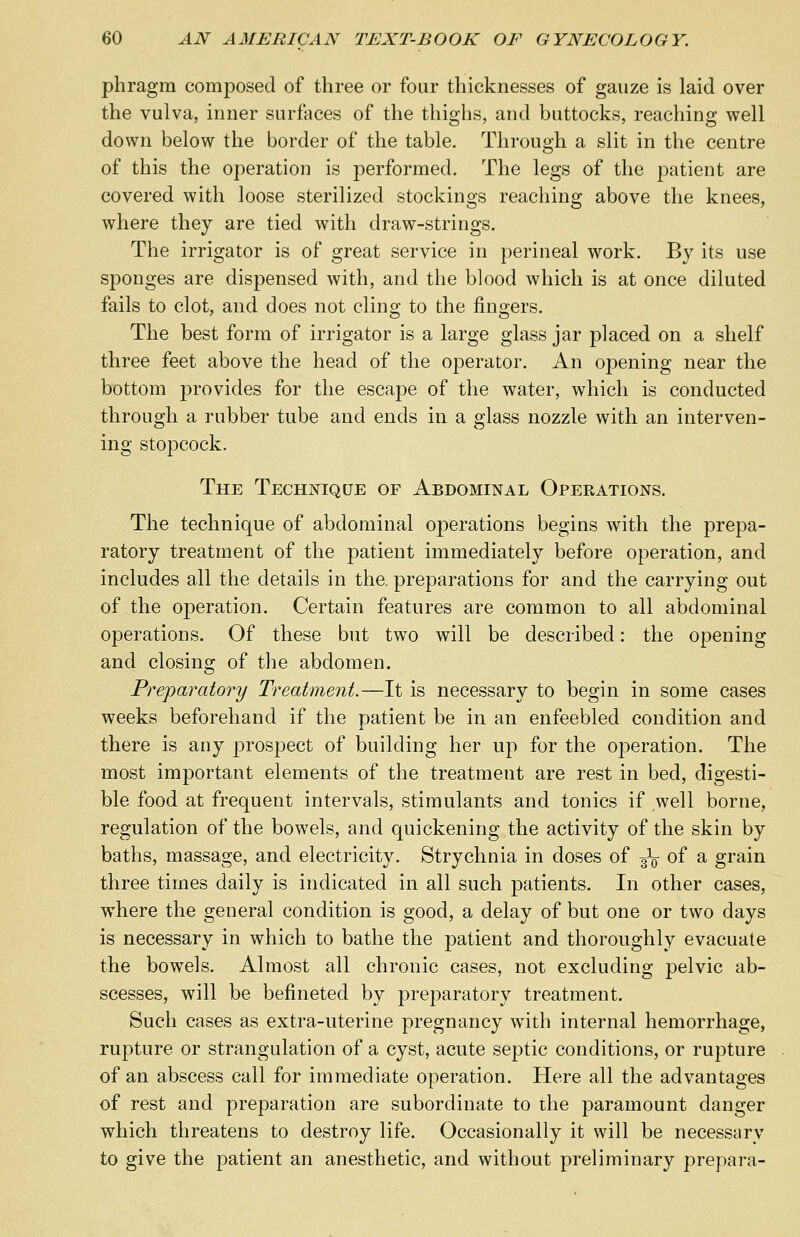 phragm composed of three or four thicknesses of gauze is laid over the vulva, inner surfaces of the thighs, and buttocks, reaching well down below the border of the table. Through a slit in the centre of this the operation is performed. The legs of the patient are covered with loose sterilized stockings reaching above the knees, where they are tied with draw-strings. The irrigator is of great service in perineal work. By its use sponges are dispensed with, and the blood which is at once diluted fails to clot, and does not cling to the fingers. The best form of irrigator is a large glass jar placed on a shelf three feet above the head of the operator. An opening near the bottom provides for the escape of the water, which is conducted through a rubber tube and ends in a glass nozzle with an interven- ing stopcock. The Technique of Abdominal Operations. The technique of abdominal operations begins with the prepa- ratory treatment of the patient immediately before operation, and includes all the details in the. preparations for and the carrying out of the operation. Certain features are common to all abdominal operations. Of these but two will be described: the opening and closing of the abdomen. Preparatory Treatment.—It is necessary to begin in some cases weeks beforehand if the patient be in an enfeebled condition and there is any prospect of building her up for the operation. The most important elements of the treatment are rest in bed, digesti- ble food at frequent intervals, stimulants and tonics if well borne, regulation of the bowels, and quickening the activity of the skin by baths, massage, and electricity. Strychnia in doses of ^ of a grain three times daily is indicated in all such patients. In other cases, where the general condition is good, a delay of but one or two days is necessary in which to bathe the patient and thoroughly evacuate the bowels. Almost all chronic cases, not excluding pelvic ab- scesses, will be befineted by preparatory treatment. Such cases as extra-uterine pregnancy with internal hemorrhage, rupture or strangulation of a cyst, acute septic conditions, or rupture of an abscess call for immediate operation. Here all the advantages of rest and preparation are subordinate to the paramount danger which threatens to destroy life. Occasionally it will be necessary to give the patient an anesthetic, and without preliminary prepara-