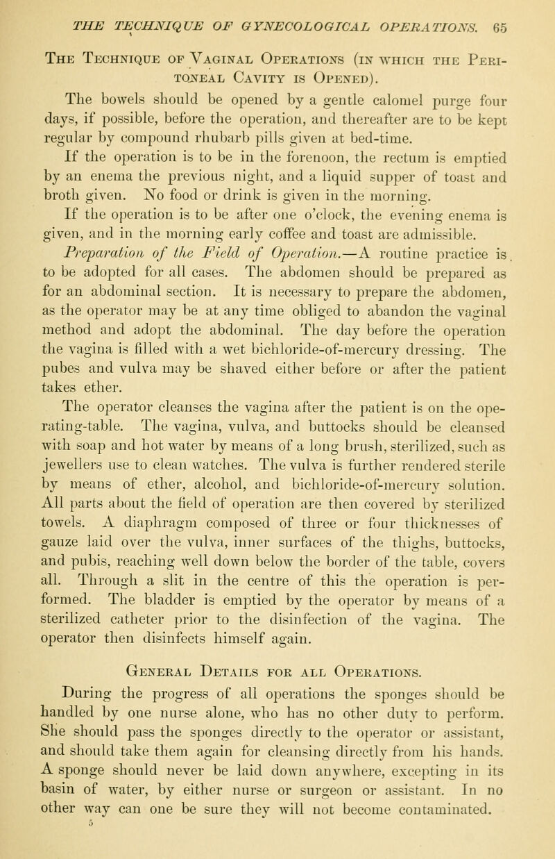 The Technique of Vaginal Operations (in which the Peri- toneal Cavity is Opened). The bowels should be opened by a gentle calomel purge four days, if possible, before the operation, and thereafter are to be kept regular by compound rhubarb pills given at bed-time. If the operation is to be in the forenoon, the rectum is emptied by an enema the previous night, and a liquid supper of toast and broth given. No food or drink is given in the morning. If the operation is to be after one o'clock, the evening enema is given, and in the morning early coffee and toast are admissible. Preparation of the Field of Operation.—A routine practice is to be adopted for all cases. The abdomen should be prepared as for an abdominal section. It is necessary to prepare the abdomen, as the operator may be at any time obliged to abandon the vaginal method and adopt the abdominal. The day before the operation the vagina is filled with a wet bichloride-of-mercury dressing. The pubes and vulva may be shaved either before or after the patient takes ether. The operator cleanses the vagina after the patient is on the ope- rating-table. The vagina, vulva, and buttocks should be cleansed with soap and hot water by means of a long brush, sterilized, such as jewellers use to clean watches. The vulva is further rendered sterile by means of ether, alcohol, and bichloride-of-mercury solution. All parts about the field of operation are then covered by sterilized towels. A diaphragm composed of three or four thicknesses of gauze laid over the vulva, inner surfaces of the thighs, buttocks, and pubis, reaching well down below the border of the table, covers all. Through a slit in the centre of this the operation is per- formed. The bladder is emptied by the operator by means of a sterilized catheter prior to the disinfection of the vagina. The operator then disinfects himself again. General Details for all Operations. During the progress of all operations the sponges should be handled by one nurse alone, who has no other duty to perform. She should pass the sponges directly to the operator or assistant, and should take them again for cleansing directly from his hands. A sponge should never be laid down anywhere, excepting in its basin of water, by either nurse or surgeon or assistant. In no other way can one be sure they will not become contaminated.