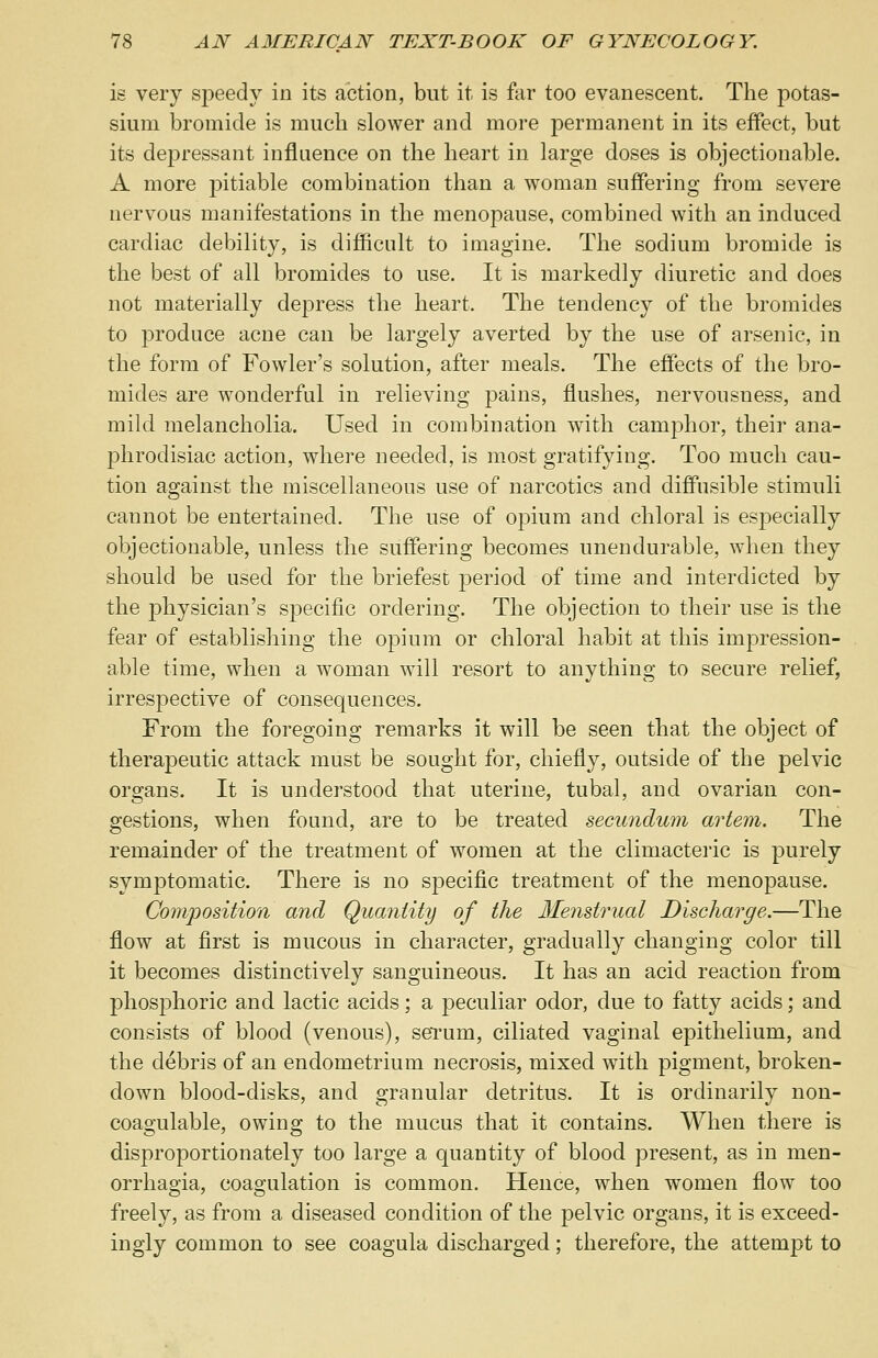 is very speedy in its action, but it is far too evanescent. The potas- sium bromide is much slower and more permanent in its effect, but its depressant influence on the heart in large doses is objectionable. A more pitiable combination than a woman suffering from severe nervous manifestations in the menopause, combined with an induced cardiac debility, is difficult to imagine. The sodium bromide is the best of all bromides to use. It is markedly diuretic and does not materially depress the heart. The tendency of the bromides to produce acne can be largely averted by the use of arsenic, in the form of Fowler's solution, after meals. The effects of the bro- mides are wonderful in relieving pains, flushes, nervousness, and mild melancholia. Used in combination with camphor, their ana- phrodisiac action, where needed, is most gratifying. Too much cau- tion against the miscellaneous use of narcotics and diffusible stimuli cannot be entertained. The use of opium and chloral is especially objectionable, unless the suffering becomes unendurable, when they should be used for the briefest j)eriod of time and interdicted by the physician's specific ordering. The objection to their use is the fear of establishing the opium or chloral habit at this impression- able time, when a woman will resort to anything to secure relief, irrespective of consequences. From the foregoing remarks it will be seen that the object of therapeutic attack must be sought for, chiefly, outside of the pelvic organs. It is understood that uterine, tubal, and ovarian con- gestions, when found, are to be treated secundum artem. The remainder of the treatment of women at the climacteric is purely symptomatic. There is no specific treatment of the menopause. Composition and Quantity of the Menstrual Discharge.—The flow at first is mucous in character, gradually changing color till it becomes distinctively sanguineous. It has an acid reaction from phosphoric and lactic acids; a peculiar odor, due to fatty acids; and consists of blood (venous), serum, ciliated vaginal epithelium, and the debris of an endometrium necrosis, mixed with pigment, broken- down blood-disks, and granular detritus. It is ordinarily non- coagulable, owing to the mucus that it contains. When there is disproportionately too large a quantity of blood present, as in men- orrhagia, coagulation is common. Hence, when women flow too freely, as from a diseased condition of the pelvic organs, it is exceed- ingly common to see coagula discharged; therefore, the attempt to