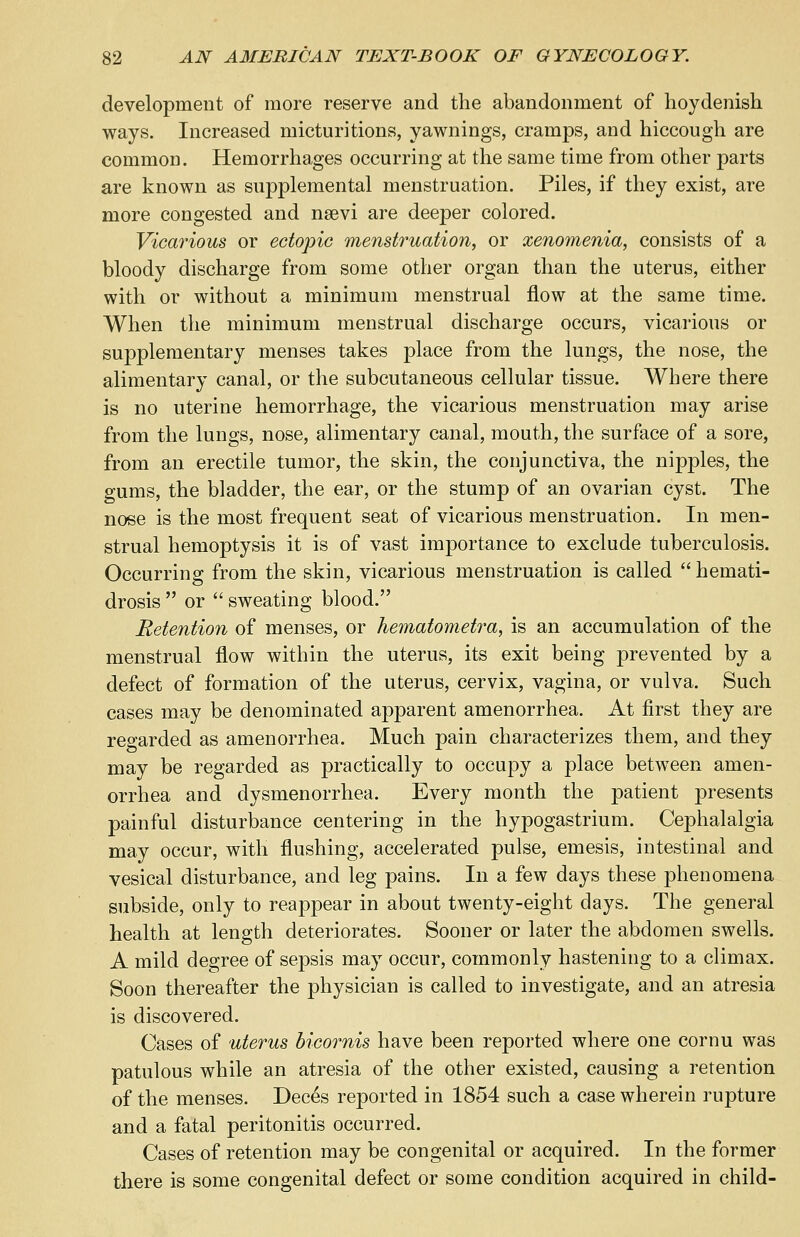 development of more reserve and the abandonment of hoydenish ways. Increased micturitions, yawnings, cramps, and hiccough are common. Hemorrhages occurring at the same time from other parts are known as supplemental menstruation. Piles, if they exist, are more congested and nsevi are deeper colored. Vicarious or ectopic menstruation, or xenomenia, consists of a bloody discharge from some other organ than the uterus, either with or without a minimum menstrual flow at the same time. When the minimum menstrual discharge occurs, vicarious or supplementary menses takes place from the lungs, the nose, the alimentary canal, or the subcutaneous cellular tissue. Where there is no uterine hemorrhage, the vicarious menstruation may arise from the lungs, nose, alimentary canal, mouth, the surface of a sore, from an erectile tumor, the skin, the conjunctiva, the nipples, the gums, the bladder, the ear, or the stump of an ovarian cyst. The nose is the most frequent seat of vicarious menstruation. In men- strual hemoptysis it is of vast importance to exclude tuberculosis. Occurring from the skin, vicarious menstruation is called  hemati- drosis  or  sweating blood. Retention of menses, or hematometra, is an accumulation of the menstrual flow within the uterus, its exit being prevented by a defect of formation of the uterus, cervix, vagina, or vulva. Such cases may be denominated apparent amenorrhea. At first they are regarded as amenorrhea. Much pain characterizes them, and they may be regarded as practically to occupy a place between amen- orrhea and dysmenorrhea. Every month the patient presents painful disturbance centering in the hypogastrium. Cephalalgia may occur, with flushing, accelerated pulse, emesis, intestinal and vesical disturbance, and leg pains. In a few days these phenomena subside, only to reappear in about twenty-eight days. The general health at length deteriorates. Sooner or later the abdomen swells. A mild degree of sepsis may occur, commonly hastening to a climax. Soon thereafter the physician is called to investigate, and an atresia is discovered. Cases of uterus bicornis have been reported where one cornu was patulous while an atresia of the other existed, causing a retention of the menses. Deces reported in 1854 such a case wherein rupture and a fatal peritonitis occurred. Cases of retention may be congenital or acquired. In the former there is some congenital defect or some condition acquired in child-