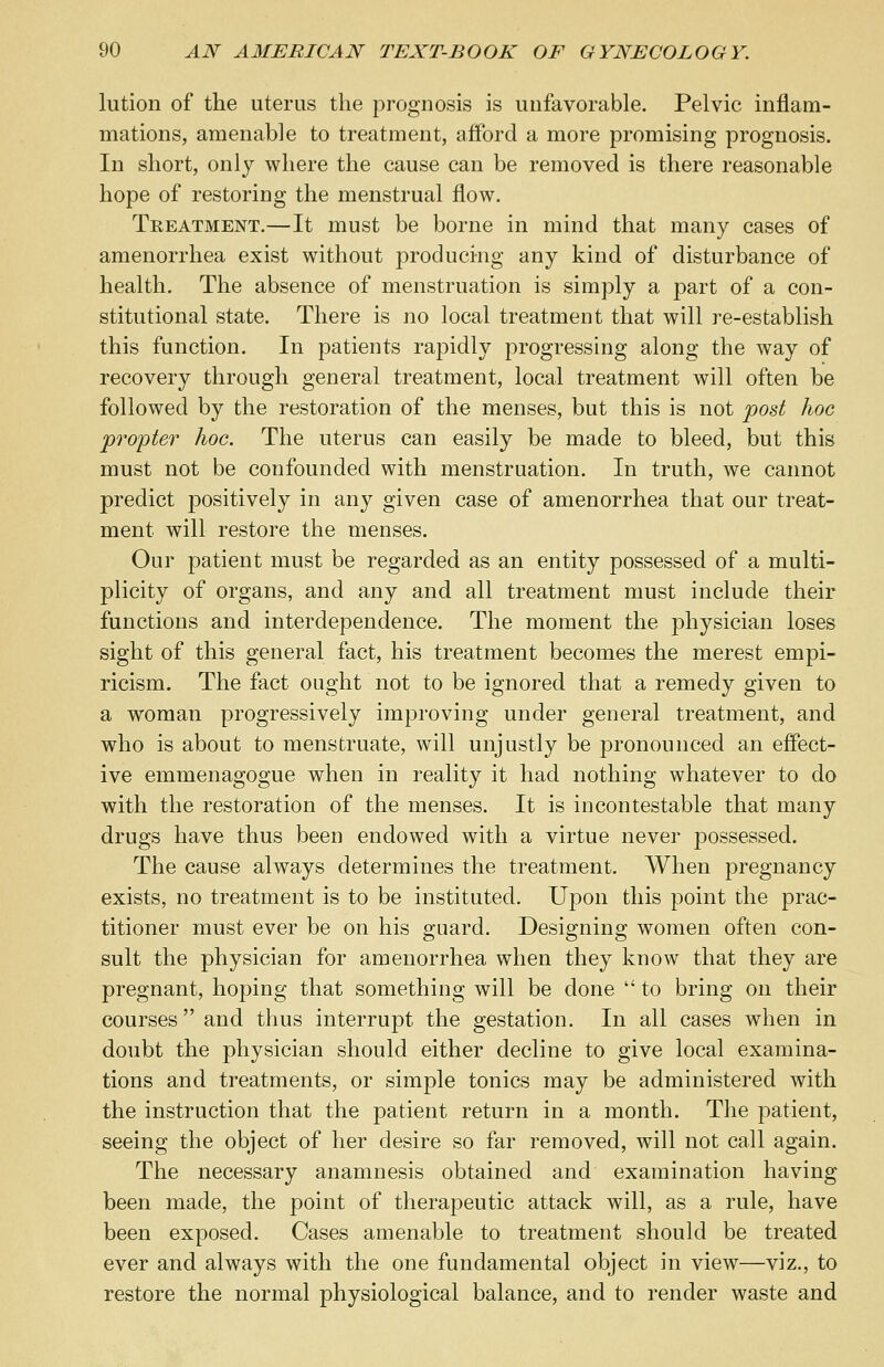 lution of the uterus the prognosis is unfavorable. Pelvic inflam- mations, amenable to treatment, afford a more promising prognosis. In short, only where the cause can be removed is there reasonable hope of restoring the menstrual flow. Treatment.—It must be borne in mind that many cases of amenorrhea exist without producing any kind of disturbance of health. The absence of menstruation is simply a part of a con- stitutional state. There is no local treatment that will re-establish this function. In patients rapidly progressing along the way of recovery through general treatment, local treatment will often be followed by the restoration of the menses, but this is not post hoc propter hoc. The uterus can easily be made to bleed, but this must not be confounded with menstruation. In truth, we cannot predict positively in any given case of amenorrhea that our treat- ment will restore the menses. Our patient must be regarded as an entity possessed of a multi- plicity of organs, and any and all treatment must include their functions and interdependence. The moment the physician loses sight of this general fact, his treatment becomes the merest empi- ricism. The fact ought not to be ignored that a remedy given to a woman progressively improving under general treatment, and who is about to menstruate, will unjustly be pronounced an effect- ive emmenagogue when in reality it had nothing whatever to do with the restoration of the menses. It is incontestable that many drugs have thus been endowed with a virtue never possessed. The cause always determines the treatment. When pregnancy exists, no treatment is to be instituted. Upon this point the prac- titioner must ever be on his guard. Designing women often con- sult the physician for amenorrhea when they know that they are pregnant, hoping that something will be done  to bring on their courses and thus interrupt the gestation. In all cases when in doubt the physician should either decline to give local examina- tions and treatments, or simple tonics may be administered with the instruction that the patient return in a month. The patient, seeing the object of her desire so far removed, will not call again. The necessary anamnesis obtained and examination having been made, the point of therapeutic attack will, as a rule, have been exposed. Cases amenable to treatment should be treated ever and always with the one fundamental object in view—viz., to restore the normal physiological balance, and to render waste and