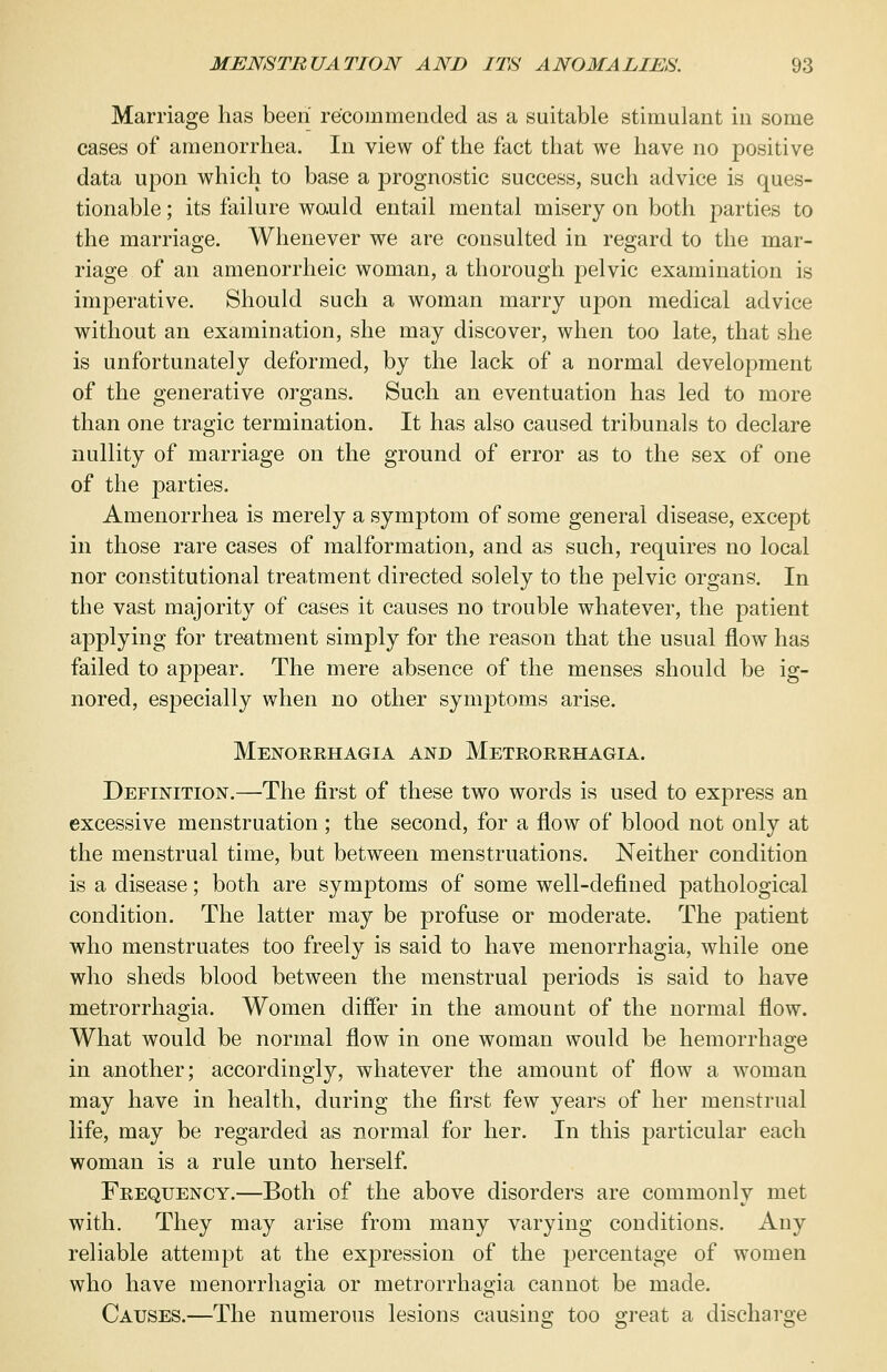 Marriage has been recommended as a suitable stimulant in some cases of amenorrhea. In view of the fact that we have no positive data upon which to base a prognostic success, such advice is ques- tionable ; its failure would entail mental misery on both parties to the marriage. Whenever we are consulted in regard to the mar- riage of an amenorrheic woman, a thorough pelvic examination is imperative. Should such a woman marry upon medical advice without an examination, she may discover, when too late, that she is unfortunately deformed, by the lack of a normal development of the generative organs. Such an eventration has led to more than one tragic termination. It has also caused tribunals to declare nullity of marriage on the ground of error as to the sex of one of the parties. Amenorrhea is merely a symptom of some general disease, except in those rare cases of malformation, and as such, requires no local nor constitutional treatment directed solely to the pelvic organs. In the vast majority of cases it causes no trouble whatever, the patient applying for treatment simply for the reason that the usual flow has failed to appear. The mere absence of the menses should be ig- nored, especially when no other symptoms arise. Menorrhagia and Metrorrhagia. Definition.—The first of these two words is used to express an excessive menstruation ; the second, for a flow of blood not only at the menstrual time, but between menstruations. Neither condition is a disease; both are symptoms of some well-defined pathological condition. The latter may be profuse or moderate. The patient who menstruates too freely is said to have menorrhagia, while one who sheds blood between the menstrual periods is said to have metrorrhagia. Women differ in the amount of the normal flow. What would be normal flow in one woman would be hemorrhage in another; accordingly, whatever the amount of flow a woman may have in health, during the first few years of her menstrual life, may be regarded as normal for her. In this particular each woman is a rule unto herself. Frequency.—Both of the above disorders are commonly met with. They may arise from many varying conditions. Any reliable attempt at the expression of the percentage of women who have menorrhagia or metrorrhagia cannot be made. Causes.—The numerous lesions causing too great a discharge