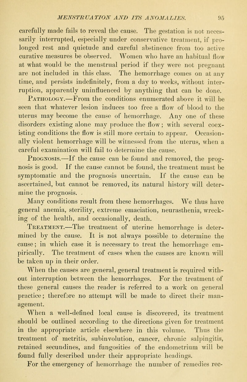 carefully made fails to reveal the cause. The gestation is not neces- sarily interrupted, especially under conservative treatment, if pro- longed rest and quietude and careful abstinence from too active curative measures be observed. Women who have an habitual flow at what would be the menstrual period if they were not pregnant are not included in this class. The hemorrhage comes on at any time, and persists indefinitely, from a day to weeks, without inter- ruption, apparently uninfluenced by anything that can be done. Pathology.—From the conditions enumerated above it will be seen that whatever lesion induces too free a flow of blood to the uterus may become the cause of hemorrhage. Any one of these disorders existing alone may produce the flow; with several coex- isting conditions the flow is still more certain to appear. Occasion- ally violent hemorrhage will be witnessed from the uterus, when a careful examination will fail to determine the cause. Peognosis.—If the cause can be found and removed, the prog- nosis is good. If the cause cannot be found, the treatment must be symptomatic and the prognosis uncertain. If the cause can be ascertained, but cannot be removed, its natural history will deter- mine the prognosis. , Many conditions result from these hemorrhages. We thus have general anemia, sterility, extreme emaciation, neurasthenia, wreck- ing of the health, and occasionally, death. Treatment.—The treatment of uterine hemorrhage is deter- mined by the cause. It is not always possible to determine the cause; in which case it is necessary to treat the hemorrhage em- pirically. The treatment of cases when the causes are known will be taken up in their order. When the causes are general, general treatment is required with- out interruption between the hemorrhages. For the treatment of these general causes the reader is referred to a work on general practice; therefore no attempt will be made to direct their man- agement. When a well-defined local cause is discovered, its treatment should be outlined according to the directions given for treatment in the appropriate article elsewhere in this volume. Thus the treatment of metritis, subinvolution, cancer, chronic salpingitis, retained secundines, and fungosities of the endometrium will be found fully described under their appropriate headings. For the emergency of hemorrhage the number of remedies rec-