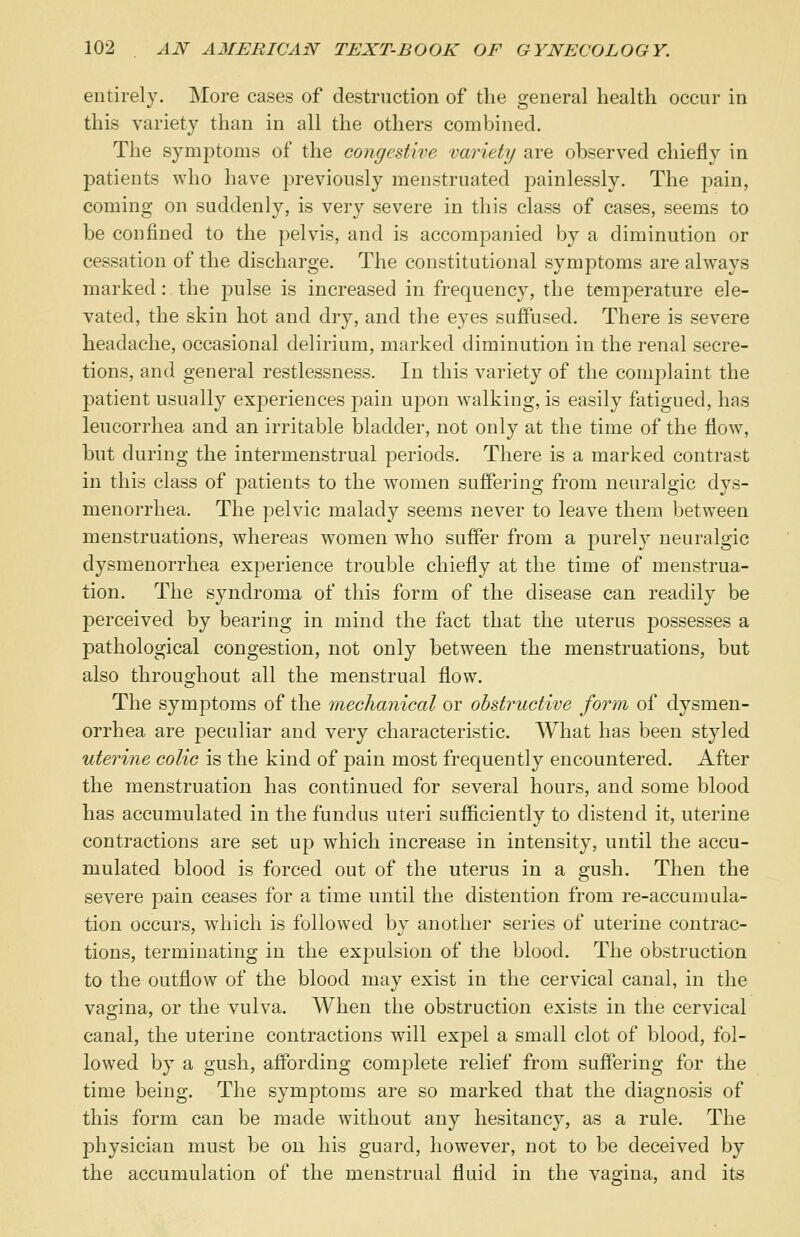 entirely. More cases of destruction of the general health occur in this variety than in all the others combined. The symptoms of the congestive variety are observed chiefly in patients who have previously menstruated painlessly. The pain, coming on suddenly, is very severe in this class of cases, seems to be confined to the pelvis, and is accompanied by a diminution or cessation of the discharge. The constitutional symptoms are always marked: the pulse is increased in frequency, the temperature ele- vated, the skin hot and dry, and the eyes suffused. There is severe headache, occasional delirium, marked diminution in the renal secre- tions, and general restlessness. In this variety of the complaint the patient usually ex]Deriences pain upon walking, is easily fatigued, has leucorrhea and an irritable bladder, not only at the time of the flow, but during the intermenstrual periods. There is a marked contrast in this class of patients to the women suffering from neuralgic dys- menorrhea. The pelvic malady seems never to leave them between menstruations, whereas women who suffer from a purely neuralgic dysmenorrhea experience trouble chiefly at the time of menstrua- tion. The synclroma of this form of the disease can readily be perceived by bearing in mind the fact that the uterus possesses a pathological congestion, not only between the menstruations, but also throughout all the menstrual flow. The symptoms of the mechanical or obstructive form of dysmen- orrhea are peculiar and very characteristic. What has been styled uterine colic is the kind of pain most frequently encountered. After the menstruation has continued for several hours, and some blood has accumulated in the fundus uteri sufficiently to distend it, uterine contractions are set up which increase in intensity, until the accu- mulated blood is forced out of the uterus in a gush. Then the severe pain ceases for a time until the distention from re-accumula- tion occurs, which is followed by another series of uterine contrac- tions, terminating in the expulsion of the blood. The obstruction to the outflow of the blood may exist in the cervical canal, in the vagina, or the vulva. When the obstruction exists in the cervical canal, the uterine contractions will expel a small clot of blood, fol- lowed by a gush, affording complete relief from suffering for the time being. The symptoms are so marked that the diagnosis of this form can be made without any hesitancy, as a rule. The physician must be on his guard, however, not to be deceived by the accumulation of the menstrual fluid in the vagina, and its