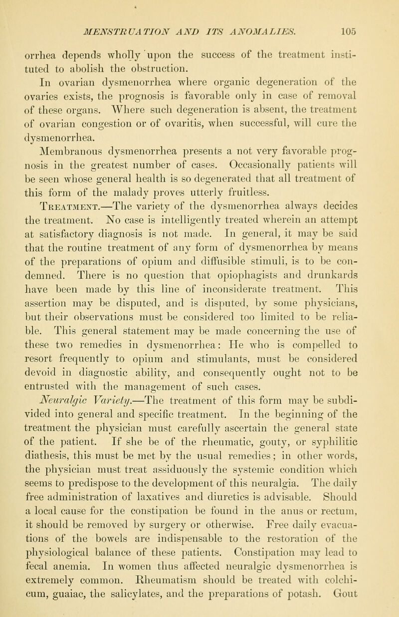 orrhea depends wholly upon the success of the treatment insti- tuted to abolish the obstruction. In ovarian dysmenorrhea where organic degeneration of the ovaries exists, the prognosis is favorable only in case of removal of these organs. Where such degeneration is absent, the treatment of ovarian congestion or of ovaritis, when successful, will cure the dysmenorrhea. Membranous dysmenorrhea presents a not very favorable prog- nosis in the greatest number of cases. Occasionally patients will be seen whose general health is so degenerated that all treatment of this form of the malady j3roves utterly fruitless. Treatment.—The variety of the dysmenorrhea always decides the treatment. No case is intelligently treated wherein an attempt at satisfactory diagnosis is not made. In general, it may be said that the routine treatment of any form of dysmenorrhea by means of the preparations of opium and diffusible stimuli, is to be con- demned. There is no question that opiophagists and drunkards have been made by this line of inconsiderate treatment. This assertion may be disputed, and is disputed, by some physicians, but their observations must be considered too limited to be relia- ble. This general statement may be made concerning the use of these two remedies in dysmenorrhea: He who is compelled to resort frequently to opium and stimulants, must be considered devoid in diagnostic ability, and consequently ought not to be entrusted with the management of such cases. Neuralgic Variety.—The treatment of this form may be subdi- vided into general and specific treatment. In the beginning of the treatment the physician must carefully ascertain the general state of the patient. If she be of the rheumatic, gouty, or syphilitic diathesis, this must be met by the usual remedies; in other words, the physician must treat assiduously the systemic condition which seems to predispose to the development of this neuralgia. The daily free administration of laxatives and diuretics is advisable. Should a local cause for the constipation be found in the anus or rectum, it should be removed by surgery or otherwise. Free daily evacua- tions of the bowels are indispensable to the restoration of the physiological balance of these patients. Constipation may lead to fecal anemia. In women thus affected neuralgic dysmenorrhea is extremely common. Rheumatism should be treated with colchi- cum, guaiac, the salicylates, and the preparations of potash. Gout
