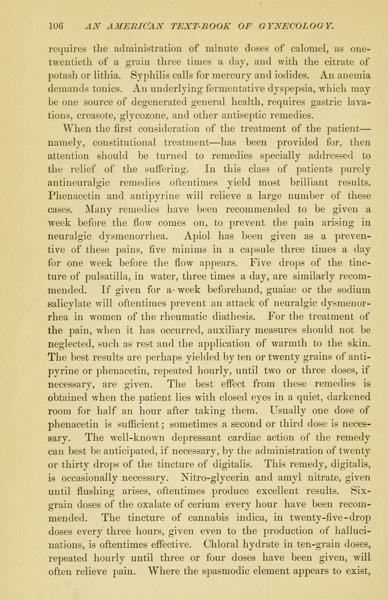 requires the administration of minute doses of calomel, as one- twentieth of a grain three times a day, and with the citrate of potash or lithia. Syphilis calls for mercury and iodides. An anemia demands tonics. An underlying fermentative dyspepsia, which may be one source of degenerated general health, requires gastric lava- tions, creasote, glycozone, and other antiseptic remedies. When the first consideration of the treatment of the patient— namely, constitutional treatment—has been provided for, then attention should be turned to remedies specially addressed to the relief of the suffering. In this class of patients purely antineuralgic remedies oftentimes yield most brilliant results. Phenacetin and anti23yrine will relieve a large number of these cases. Many remedies have been recommended to be given a week before the flow comes on, to prevent the pain arising in neuralgic dysmenorrhea. Apiol has been given as a preven- tive of these pains, five minims in a capsule three times a day for one week before the flow appears. Five drops of the tinc- ture of pulsatilla, in water, three times a day, are similarly recom- mended. If given for a- week beforehand, guaiac or the sodium salicylate will oftentimes prevent an attack of neuralgic dysmenor- rhea in women of the rheumatic diathesis. For the treatment of the pain, when it has occurred, auxiliary measures should not be neglected, such as rest and the application of warmth to the skin. The best results are perhaps yielded by ten or twenty grains of anti- pyrine or phenacetin, repeated hourly, until two or three doses, if necessary, are given. The best effect from these remedies is obtained when the patient lies with closed eyes in a quiet, darkened room for half an hour after taking them. Usually one dose of phenacetin is sufficient; sometimes a second or third dose is neces- sary. The well-known depressant cardiac action of the remedy can best be anticipated, if necessary, by the administration of twenty or thirty drops of the tincture of digitalis. This remedy, digitalis, is occasionally necessary. Nitro-glycerin and amyl nitrate, given until flushing arises, oftentimes produce excellent results. Six- grain doses of the oxalate of cerium every hour have been recom- mended. The tincture of cannabis indica, in twenty-five-drop doses every three hours, given even to the production of halluci- nations, is oftentimes effective. Chloral hydrate in ten-grain doses, repeated hourly until three or four doses have been given, will often relieve pain. Where the spasmodic element appears to exist,