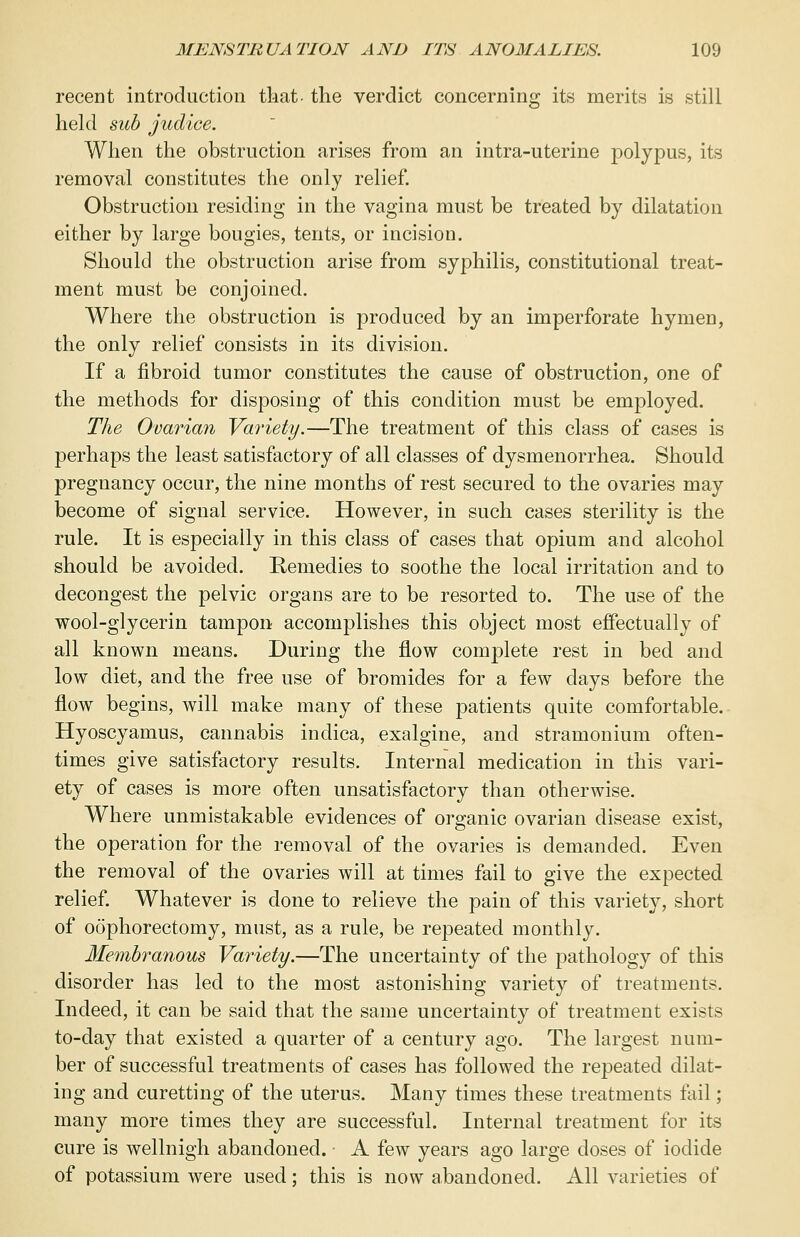 recent introduction that- the verdict concerning its merits is still held sub judice. When the obstruction arises from an intra-uterine polypus, its removal constitutes the only relief. Obstruction residing in the vagina must be treated by dilatation either by large bougies, tents, or incision. Should the obstruction arise from syphilis, constitutional treat- ment must be conjoined. Where the obstruction is produced by an imperforate hymen, the only relief consists in its division. If a fibroid tumor constitutes the cause of obstruction, one of the methods for disposing of this condition must be employed. The Ovarian Variety.—The treatment of this class of cases is perhaps the least satisfactory of all classes of dysmenorrhea. Should pregnancy occur, the nine months of rest secured to the ovaries may become of signal service. However, in such cases sterility is the rule. It is especially in this class of cases that opium and alcohol should be avoided. Remedies to soothe the local irritation and to decongest the pelvic organs are to be resorted to. The use of the wool-glycerin tampon accomplishes this object most effectually of all known means. During the flow complete rest in bed and low diet, and the free use of bromides for a few days before the flow begins, will make many of these patients quite comfortable. Hyoscyamus, cannabis indica, exalgine, and stramonium often- times give satisfactory results. Internal medication in this vari- ety of cases is more often unsatisfactory than otherwise. Where unmistakable evidences of organic ovarian disease exist, the operation for the removal of the ovaries is demanded. Even the removal of the ovaries will at times fail to give the expected relief. Whatever is done to relieve the pain of this variety, short of oophorectomy, must, as a rule, be repeated monthly. Membranous Variety.—The uncertainty of the pathology of this disorder has led to the most astonishing variety of treatments. Indeed, it can be said that the same uncertainty of treatment exists to-day that existed a quarter of a century ago. The largest num- ber of successful treatments of cases has followed the repeated dilat- ing and curetting of the uterus. Many times these treatments fail; many more times they are successful. Internal treatment for its cure is wellnigh abandoned. A few years ago large doses of iodide of potassium were used; this is now abandoned. All varieties of