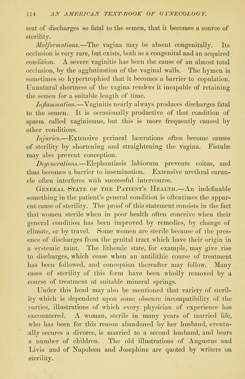 seat of discharges so fatal to the semen, that it becomes a source of sterility. Malformations.—The vagina may be absent congenitally. Its occlusion is very rare, but exists, both as a congenital and an acquired condition. A severe vaginitis has been the cause of an almost total occlusion, by the agglutination of the vaginal walls. The hymen is sometimes so hypertrophied that it becomes a barrier to copulation. Unnatural shortness of the vagina renders it incapable of retaining the semen for a suitable length of time. Inflammation.—Vaginitis nearly always produces discharges fatal to the semen. It is occasionally productive of that condition of spasm called vaginismus, but this is more frequently caused by other conditions. Injuries.—Extensive perineal lacerations often become causes of sterility by shortening and straightening the vagina. Fistulse may also prevent conception. Degenerations.—Elephantiasis labiorum prevents coitus, and thus becomes a barrier to insemination. Extensive urethral carun- cle often interferes with successful intercourse. Genekal State of the Patient's Health.—An indefinable something in the patient's general condition is oftentimes the appar- ent cause of sterility. The proof of this statement consists in the fact that women sterile when in poor health often conceive when their general condition has been inqjroved by remedies, by change of climate, or by travel. Some women are sterile because of the pres- ence of discharges from the genital tract which have their origin in a systemic taint. The lithemic state, for example, may give rise to discharges, which cease when an antilithic course of treatment has been followed, and conception thereafter may follow. Many cases of sterility of this form have been wholly removed by a course of treatment at suitable mineral springs. Under this head may also be mentioned that variety of steril- ity which is dependent upon some obscure incompatibility of the parties, illustrations of which every physician of experience has encountered. A woman, sterile in many years of married life, who has been for this reason abandoned by her husband, eventu- ally secures a divorce, is married to a second husband, and bears a number of children. The old illustrations of Augustus and Livia and of Napoleon and Josephine are quoted by writers on ■sterility.