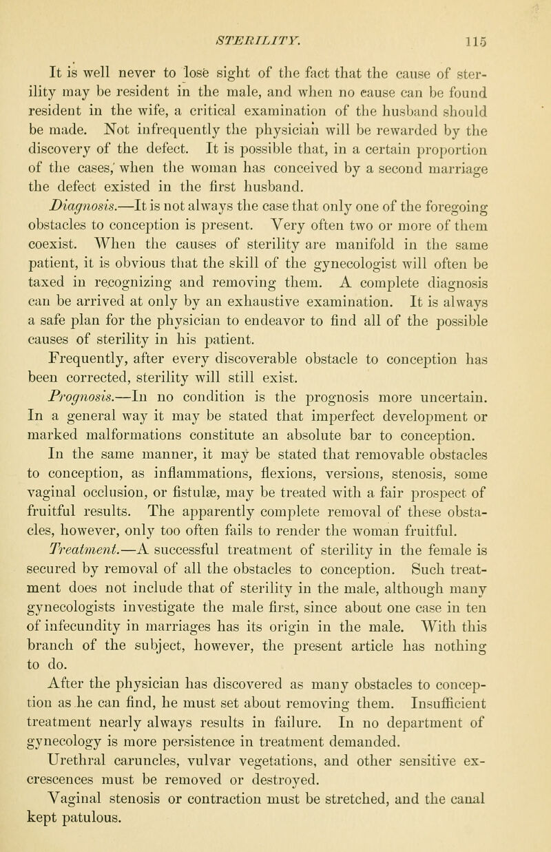 It is well never to lose sight of the fact that the cause of ster- ility may be resident in the male, and when no cause can be found resident in the wife, a critical examination of the husband should be made. Not infrequently the physician will be rewarded by the discovery of the defect. It is possible that, in a certain proportion of the cases,' when the woman has conceived by a second marriage the defect existed in the first husband. Diagnosis.—It is not always the case that only one of the foregoing obstacles to conception is present. Very often two or more of them coexist. When the causes of sterility are manifold in the same patient, it is obvious that the skill of the gynecologist will often be taxed in recognizing and removing them. A complete diagnosis can be arrived at only by an exhaustive examination. It is always a safe plan for the physician to endeavor to find all of the possible causes of sterility in his patient. Frequently, after every discoverable obstacle to conception has been corrected, sterility will still exist. Prognosis.—In no condition is the prognosis more uncertain. In a general way it may be stated that imperfect development or marked malformations constitute an absolute bar to conception. In the same manner, it may be stated that removable obstacles to conception, as inflammations, flexions, versions, stenosis, some vaginal occlusion, or fistulaB, may be treated with a fair prospect of fruitful results. The apparently complete removal of these obsta- cles, however, only too often fails to render the woman fruitful. Treatment.—A successful treatment of sterility in the female is secured by removal of all the obstacles to conception. Such treat- ment does not include that of sterility in the male, although many gynecologists investigate the male first, since about one case in ten of infecundity in marriages has its origin in the male. With this branch of the subject, however, the present article has nothing to do. After the physician has discovered as many obstacles to concep- tion as he can find, he must set about removing them. Insufficient treatment nearly always results in failure. In no department of gynecology is more persistence in treatment demanded. Urethral caruncles, vulvar vegetations, and other sensitive ex- crescences must be removed or destroyed. Vaginal stenosis or contraction must be stretched, and the canal kept patulous.