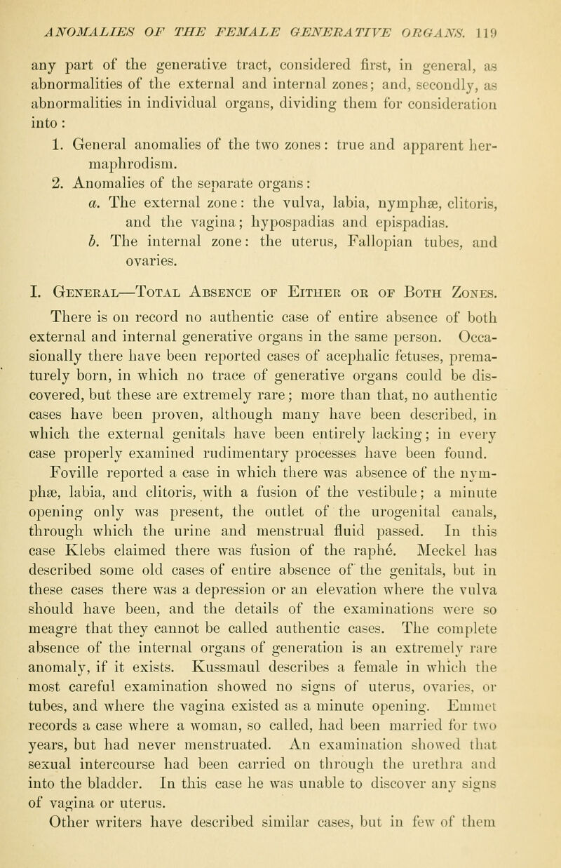 any part of the generative tract, considered first, in general, as abnormalities of the external and internal zones; and, secondly, as abnormalities in individual organs, dividing them for consideration into : 1. General anomalies of the two zones: true and apparent her- maphrodism. 2. Anomalies of the separate organs: a. The external zone: the vulva, labia, nymphas, clitoris, and the vagina; hypospadias and epispadias. b. The internal zone: the uterus, Fallopian tubes, and ovaries. I. General—Total Absence of Either or of Both Zones. There is on record no authentic case of entire absence of both external and internal generative organs in the same person. Occa- sionally there have been reported cases of acephalic fetuses, prema- turely born, in which no trace of generative organs could be dis- covered, but these are extremely rare; more than that, no authentic cases have been proven, although many have been described, in which the external genitals have been entirely lacking; in every case properly examined rudimentary processes have been found. Foville reported a case in which there was absence of the nym- phse, labia, and clitoris, with a fusion of the vestibule; a minute opening only was present, the outlet of the urogenital canals, through which the urine and menstrual fluid passed. In this case Klebs claimed there was fusion of the raphe. Meckel has described some old cases of entire absence of the genitals, but in these cases there was a depression or an elevation where the vulva should have been, and the details of the examinations were so meagre that they cannot be called authentic cases. The complete absence of the internal organs of generation is an extremely rare anomaly, if it exists. Kussmaul describes a female in which the most careful examination showed no signs of uterus, ovaries, or tubes, and where the vagina existed as a minute opening. Emmet records a case where a woman, so called, had been married for two years, but had never menstruated. An examination showed that sexual intercourse had been carried on through the urethra and into the bladder. In this case he was unable to discover any signs of vagina or uterus. Other writers have described similar cases, but in few of them