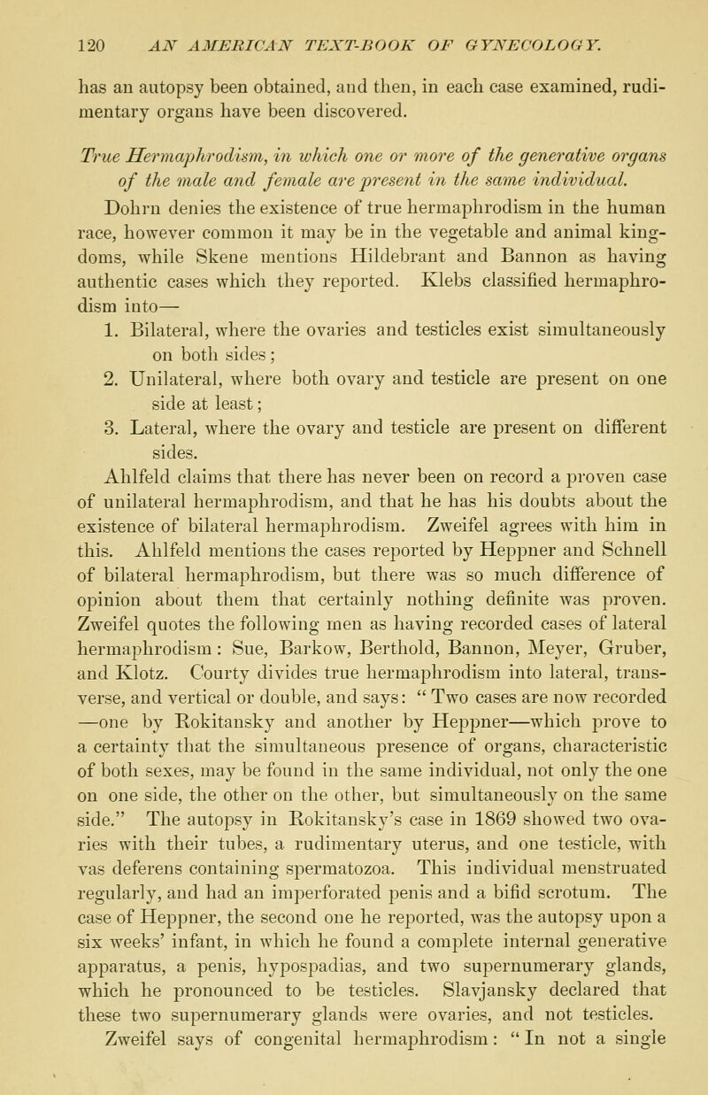 has an autopsy been obtained, and then, in each case examined, rudi- mentary organs have been discovered. True Hermaphrodism, in which one or more of the generative organs of the male and female are present in the same individual. Dohrn denies the existence of true hermaphrodism in the human race, however common it may be in the vegetable and animal king- doms, while Skene mentions Hildebrant and Bannon as having authentic cases which they reported. Klebs classified hermaphro- dism into— 1. Bilateral, where the ovaries and testicles exist simultaneously on both sides; 2. Unilateral, where both ovary and testicle are present on one side at least; 3. Lateral, where the ovary and testicle are present on different sides. Ahlfeld claims that there has never been on record a proven case of unilateral hermaphrodism, and that he has his doubts about the existence of bilateral hermaphrodism. Zweifel agrees with him in this. Ahlfeld mentions the cases reported by Heppner and Schnell of bilateral hermaphrodism, but there was so much difference of opinion about them that certainly nothing definite was proven. Zweifel quotes the following men as having recorded cases of lateral hermaphrodism : Sue, Barkow, Berthold, Bannon, Meyer, Gruber, and Klotz. Courty divides true hermaphrodism into lateral, trans- verse, and vertical or double, and says:  Two cases are now recorded —one by Bokitansky and another by Heppner—which prove to a certainty that the simultaneous presence of organs, characteristic of both sexes, may be found in the same individual, not only the one on one side, the other on the other, but simultaneously on the same side. The autopsy in Bokitansky's case in 1869 showed two ova- ries with their tubes, a rudimentary uterus, and one testicle, with vas deferens containing spermatozoa. This individual menstruated regularly, and had an imperforated penis and a bifid scrotum. The case of Heppner, the second one he reported, was the autopsy upon a six weeks' infant, in which he found a complete internal generative apparatus, a penis, hypospadias, and two supernumerary glands, which he pronounced to be testicles. Slavjansky declared that these two supernumerary glands were ovaries, and not testicles. Zweifel says of congenital hermaphrodism:  In not a single