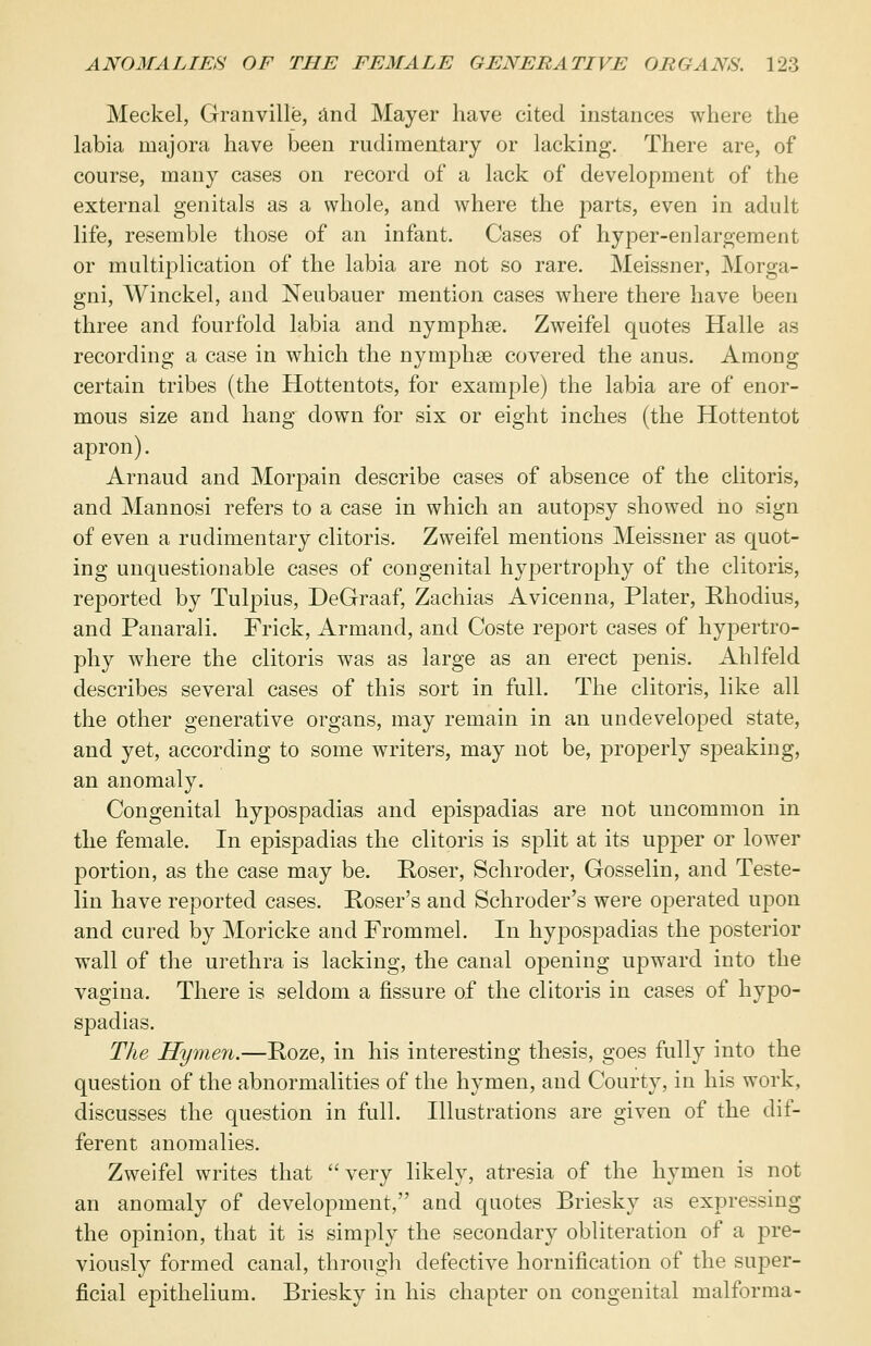 Meckel, Granville, and Mayer have cited instances where the labia majora have been rudimentary or lacking. There are, of course, many cases on record of a lack of development of the external genitals as a whole, and where the parts, even in adult life, resemble those of an infant. Cases of hyper-enlargement or multiplication of the labia are not so rare. Meissner, Morga- gni, Winckel, and Neubauer mention cases where there have been three and fourfold labia and nyrnphse. Zweifel quotes Halle as recording a case in which the nymphse covered the anus. Among certain tribes (the Hottentots, for example) the labia are of enor- mous size and hang down for six or eight inches (the Hottentot apron). Arnaud and Morpain describe cases of absence of the clitoris, and Mannosi refers to a case in which an autopsy showed no sign of even a rudimentary clitoris. Zweifel mentions Meissner as quot- ing unquestionable cases of congenital hypertrophy of the clitoris, reported by Tulpius, DeGraaf, Zachias Avicenna, Plater, Rhodius, and Panarali. Frick, Armand, and Coste report cases of hypertro- phy where the clitoris was as large as an erect penis. Ahlfeld describes several cases of this sort in full. The clitoris, like all the other generative organs, may remain in an undeveloped state, and yet, according to some writers, may not be, properly speaking, an anomaly. Congenital hypospadias and epispadias are not uncommon in the female. In epispadias the clitoris is split at its upper or lower portion, as the case may be. Roser, Schroder, Gosselin, and Teste- lin have reported cases. Roser's and Schroder's were operated upon and cured by Moricke and Frommel. In hypospadias the posterior wall of the urethra is lacking, the canal opening upward into the vagina. There is seldom a fissure of the clitoris in cases of hypo- spadias. The Hymen.—Roze, in his interesting thesis, goes fully into the question of the abnormalities of the hymen, and Courty, in his work, discusses the question in full. Illustrations are given of the dif- ferent anomalies. Zweifel writes that  very likely, atresia, of the hymen is not an anomaly of development, and quotes Briesky as expressing the opinion, that it is simply the secondary obliteration of a pre- viously formed canal, through defective hornification of the super- ficial epithelium. Briesky in his chapter on congenital malforma-