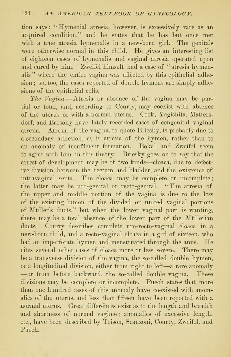 tion says:  Hymenial atresia, however, is excessively rare as an acquired condition, and lie states that he has but once met with a true atresia hymenalis in a new-born girl. The genitals were otherwise normal in this child. He gives an interesting list of eighteen cases of hymenalis and vaginal atresia operated ujdou and cured by him. Zweifel himself had a case of  atresia hymen- alis  where the entire vagina was affected by this epithelial adhe- sion ; so, too, the cases reported of double hymens are simply adhe- sions of the epithelial cells. The Vagina.—Atresia or absence of the vagina may be par- tial or total, and, according to Courty, may coexist with absence of the uterus or with a normal uterus. Cook, Yagishita, Matters- dorf, and Barsony have lately recorded cases of congenital vaginal atresia. Atresia of the vagina, to quote Briesky, is probably due to a secondary adhesion, as is atresia of the hymen, rather than to an anomaly of insufficient formation. Bokal and Zweifel seem to agree with him in this theory. Briesky goes on to say that the arrest of development may be of two kinds—cloaca, due to defect- ive division between the rectum and bladder, and the existence of intravaginal septa. The cloaca may be complete or incomplete; the latter may be uro-genital or recto-genital.  The atresia of the upper and middle portion of the vagina is due to the loss of the existing lumen of the divided or united vaginal portions of Miiller's ducts, but when the lower vaginal part is wanting, there may be a total absence of the lower part of the Mullerian ducts. Courty describes complete uro-recto-vaginal cloaca in a new-born child, and a recto-vaginal cloaca in a girl of sixteen, who had an imperforate hymen and menstruated through the anus. He cites several other cases of cloaca more or less severe. There may be a transverse division of the vagina, the so-called double hymen, or a longitudinal division, either from right to left—a rare anomaly —or from before backward, the so-called double vagina. These divisions may be complete or incomplete. Puech states that more than one hundred cases of this anomaly have coexisted with anom- alies of the uterus, and less than fifteen have been reported with a normal uterus. Great differences exist as to the length and breadth and shortness of normal vaginae; anomalies of excessive length, etc., have been described by Toison, Scanzoni, Courty, Zweifel, and Puech.