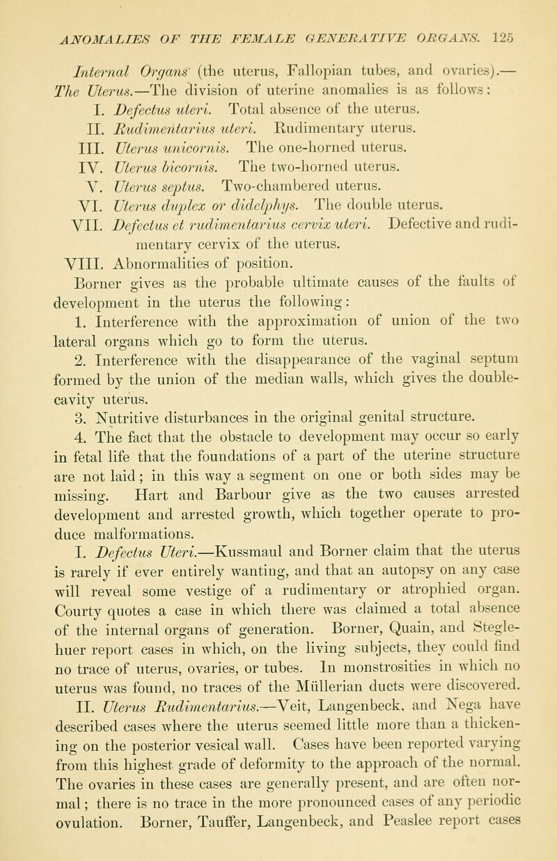 Internal Organs' (the uterus, Fallopian tubes, and ovaries).— The Uterus.—The division of uterine anomalies is as follows: I. Defectus uteri. Total absence of the uterus. II. Rudimentarius uteri. Rudimentary uterus. III. Uterus unicornis. The one-horned uterus. IV. Uterus bicornis. The two-horned uterus. V. Uterus septus. Two-chambered uterus. VI. Uterus duplex or didelphys. The double uterus. VII. Defectus et rudimentarius cervix uteri. Defective and rudi- mentary cervix of the uterus. VIII. Abnormalities of position. Bonier gives as the probable ultimate causes of the faults of development in the uterus the following: 1. Interference with the approximation of union of the two lateral organs which go to form the uterus. 2. Interference with the disappearance of the vaginal septum formed by the union of the median walls, which gives the double- cavity uterus. 3. Nutritive disturbances in the original genital structure. 4. The fact that the obstacle to development may occur so early in fetal life that the foundations of a part of the uterine structure are not laid; in this way a segment on one or both sides may be missing. Hart and Barbour give as the two causes arrested development and arrested growth, which together operate to pro- duce malformations. I. Defectus Uteri.—Kussmaul and Bonier claim that the uterus is rarely if ever entirely wanting, and that an autopsy on any case will reveal some vestige of a rudimentary or atrophied organ. Courty quotes a case in which there was claimed a total absence of the internal organs of generation. Bonier, Quain, and Stegle- huer report cases in which, on the living subjects, they could find no trace of uterus, ovaries, or tubes. In monstrosities in which no uterus was found, no traces of the Mlillerian ducts were discovered. II. Uterus Rudimentarius.—Veit, Langenbeck, and Nega have described cases where the uterus seemed little more than a thicken- ing on the posterior vesical wall. Cases have been reported varying from this highest grade of deformity to the approach of the normal. The ovaries in these cases are generally present, and are often nor- mal ; there is no trace in the more pronounced cases of any periodic ovulation. Borner, Tauffer, Langenbeck, and Peaslee report cases