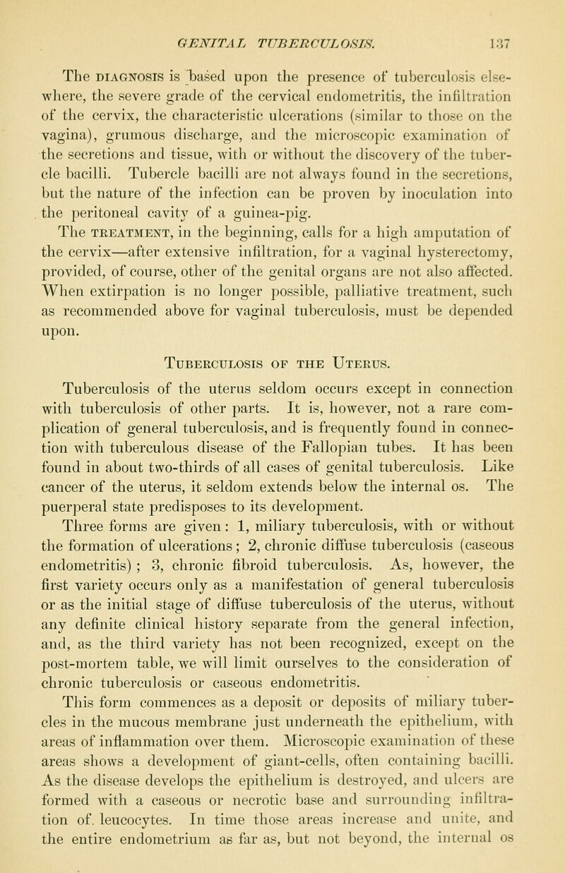 The diagnosis is Ibased upon the presence of tuberculosis else- where, the severe grade of the cervical endometritis, the infiltration of the cervix, the characteristic ulcerations (similar to those on the vagina), grumous discharge, and the microscopic examination of the secretions and tissue, with or without the discovery of the tuber- cle bacilli. Tubercle bacilli are not always found in the secretions, but the nature of the infection can be proven by inoculation into the peritoneal cavity of a guinea-pig. The treatment, in the beginning, calls for a high amputation of the cervix—after extensive infiltration, for a vaginal hysterectomy, provided, of course, other of the genital organs are not also affected. When extirpation is no longer possible, palliative treatment, such as recommended above for vaginal tuberculosis, must be depended upon. Tuberculosis of the Uterus. Tuberculosis of the uterus seldom occurs except in connection with tuberculosis of other parts. It is, however, not a rare com- plication of general tuberculosis, and is frequently found in connec- tion with tuberculous disease of the Fallopian tubes. It has been found in about two-thirds of all cases of genital tuberculosis. Like cancer of the uterus, it seldom extends below the internal os. The puerperal state predisposes to its development. Three forms are given: 1, miliary tuberculosis, with or without the formation of ulcerations; 2, chronic diffuse tuberculosis (caseous endometritis) ; 3, chronic fibroid tuberculosis. As, however, the first variety occurs only as a manifestation of general tuberculosis or as the initial stage of diffuse tuberculosis of the uterus, without any definite clinical history separate from the general infection, and, as the third variety has not been recognized, except on the post-mortem table, we will limit ourselves to the consideration of chronic tuberculosis or caseous endometritis. This form commences as a deposit or deposits of miliary tuber- cles in the mucous membrane just underneath the epithelium, with areas of inflammation over them. Microscopic examination of these areas shows a development of giant-cells, often containing bacilli. As the disease develops the epithelium is destroyed, and ulcers are formed with a caseous or necrotic base and surrounding infiltra- tion of. leucocytes. In time those areas increase and unite, and the entire endometrium as far as, but not beyond, the internal os