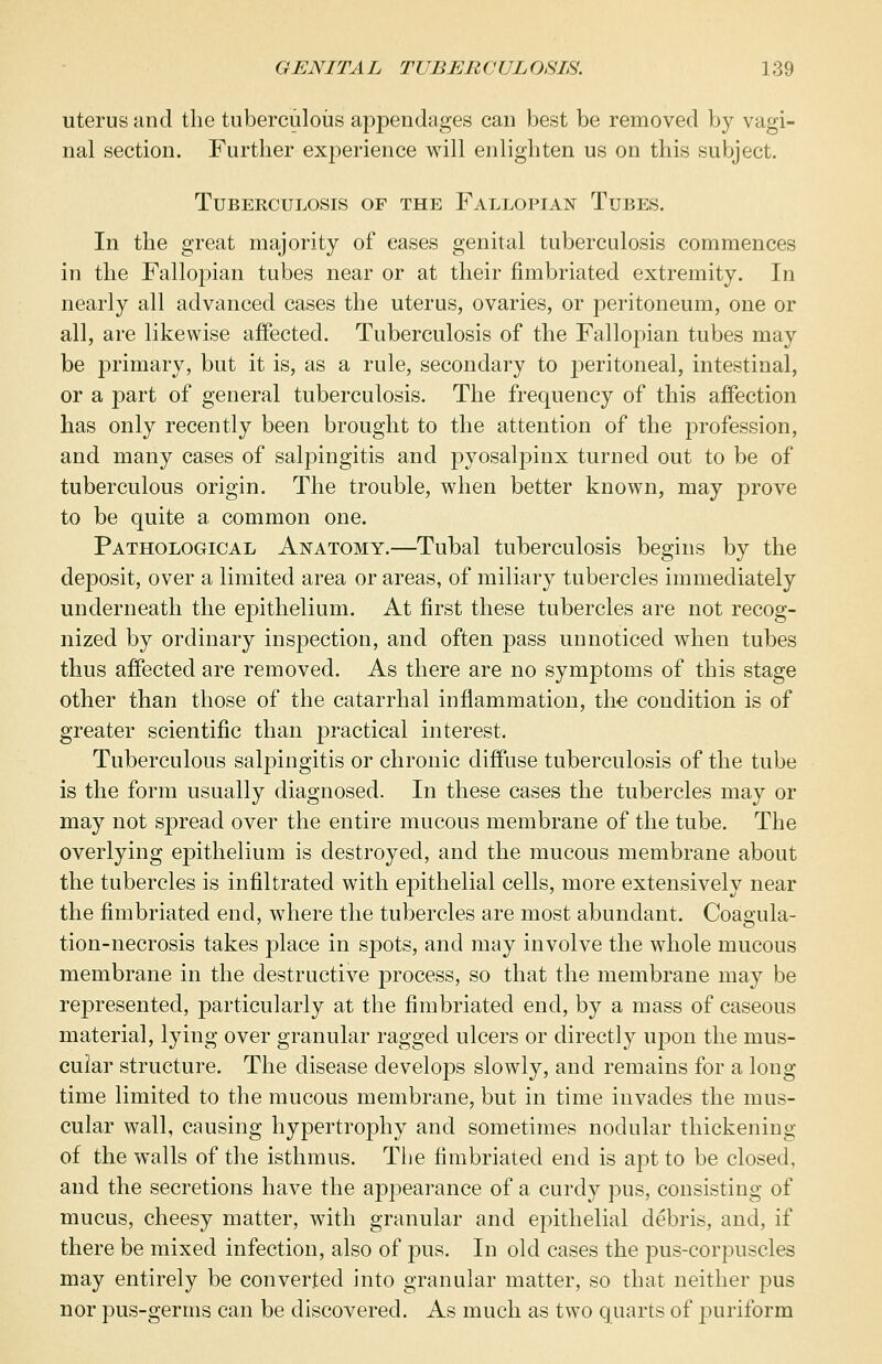 uterus and the tuberculous appendages can best be removed by vagi- nal section. Further experience will enlighten us on this subject. Tuberculosis of the Fallopian Tubes. In the great majority of eases genital tuberculosis commences in the Fallopian tubes near or at their fimbriated extremity. Id nearly all advanced cases the uterus, ovaries, or peritoneum, one or all, are likewise affected. Tuberculosis of the Fallopian tubes may be primary, but it is, as a rule, secondary to peritoneal, intestinal, or a part of general tuberculosis. The frequency of this affection has only recently been brought to the attention of the profession, and many cases of salpingitis and pyosalpinx turned out to be of tuberculous origin. The trouble, when better known, may prove to be quite a common one. Pathological Anatomy.—Tubal tuberculosis begins by the deposit, over a limited area or areas, of miliary tubercles immediately underneath the epithelium. At first these tubercles are not recog- nized by ordinary inspection, and often pass unnoticed when tubes thus affected are removed. As there are no symptoms of this stage other than those of the catarrhal inflammation, the condition is of greater scientific than practical interest. Tuberculous salpingitis or chronic diffuse tuberculosis of the tube is the form usually diagnosed. In these cases the tubercles may or may not spread over the entire mucous membrane of the tube. The overlying epithelium is destroyed, and the mucous membrane about the tubercles is infiltrated with epithelial cells, more extensively near the fimbriated end, where the tubercles are most abundant. Coagula- tion-necrosis takes place in spots, and may involve the whole mucous membrane in the destructive process, so that the membrane may be represented, particularly at the fimbriated end, by a mass of caseous material, lying over granular ragged ulcers or directly upon the mus- cular structure. The disease develops slowly, and remains for a long time limited to the mucous membrane, but in time invades the mus- cular wall, causing hypertrophy and sometimes nodular thickening of the walls of the isthmus. The fimbriated end is aj3t to be closed, and the secretions have the appearance of a curdy pus, consisting of mucus, cheesy matter, with granular and epithelial debris, and, if there be mixed infection, also of pus. In old cases the pus-corpuscles may entirely be converted into granular matter, so that neither pus nor pus-germs can be discovered. As much as two quarts of puriform