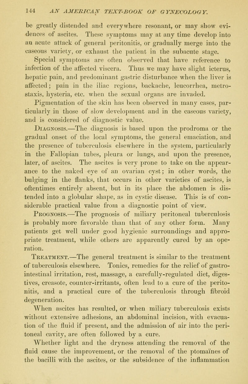 be greatly distended and everywhere resonant, or may show evi- dences of ascites. These symptoms may at any time develop into an acute attack of general peritonitis, or gradually merge into the caseous variety, or exhaust the patient in the subacute stage. Special symptoms are often observed that have reference to infection of the affected viscera. Thus we may have slight icterus, hepatic pain, and predominant gastric disturbance when the liver is affected; pain in the iliac regions, backache, leucorrhea, metro- staxis, hysteria, etc. when the sexual organs are invaded. Pigmentation of the skin has been observed in many cases, par- ticularly in those of slow development and in the caseous variety, and is considered of diagnostic value. Diagnosis.—The diagnosis is based upon the prodroma or the gradual onset of the local symptoms, the general emaciation, and the presence of tuberculosis elsewhere in the system, particularly in the Fallopian tubes, pleura or lungs, and upon the presence, later, of ascites. The ascites is very prone to take on the appear- ance to the naked eye of an ovarian cyst; in other words, the bulging in the flanks, that occurs in other varieties of ascites, is oftentimes entirely absent, but in its place the abdomen is dis- tended into a globular shape, as in cystic disease. This is of con- siderable practical value from a diagnostic point of view. Prognosis.—The prognosis of miliary peritoneal tuberculosis is probably more favorable than that of any other form. Many patients get well under good hygienic surroundings and appro- priate treatment, while others are apparently cured by an ope- ration. Treatment.—The general treatment is similar to the treatment of tuberculosis elsewhere. Tonics, remedies for the relief of gastro- intestinal irritation, rest, massage, a carefully-regulated diet, diges- tives, creasote, counter-irritants, often lead to a cure of the perito- nitis, and a practical cure of the tuberculosis through fibroid degeneration. When ascites has resulted, or when miliary tuberculosis exists without extensive adhesions, an abdominal incision, with evacua- tion of the fluid if present, and the admission of air into the peri- toneal cavity, are often followed by a cure. Whether light and the dryness attending the removal of the fluid cause the improvement, or the removal of the ptomaines of the bacilli with the ascites, or the subsidence of the inflammation