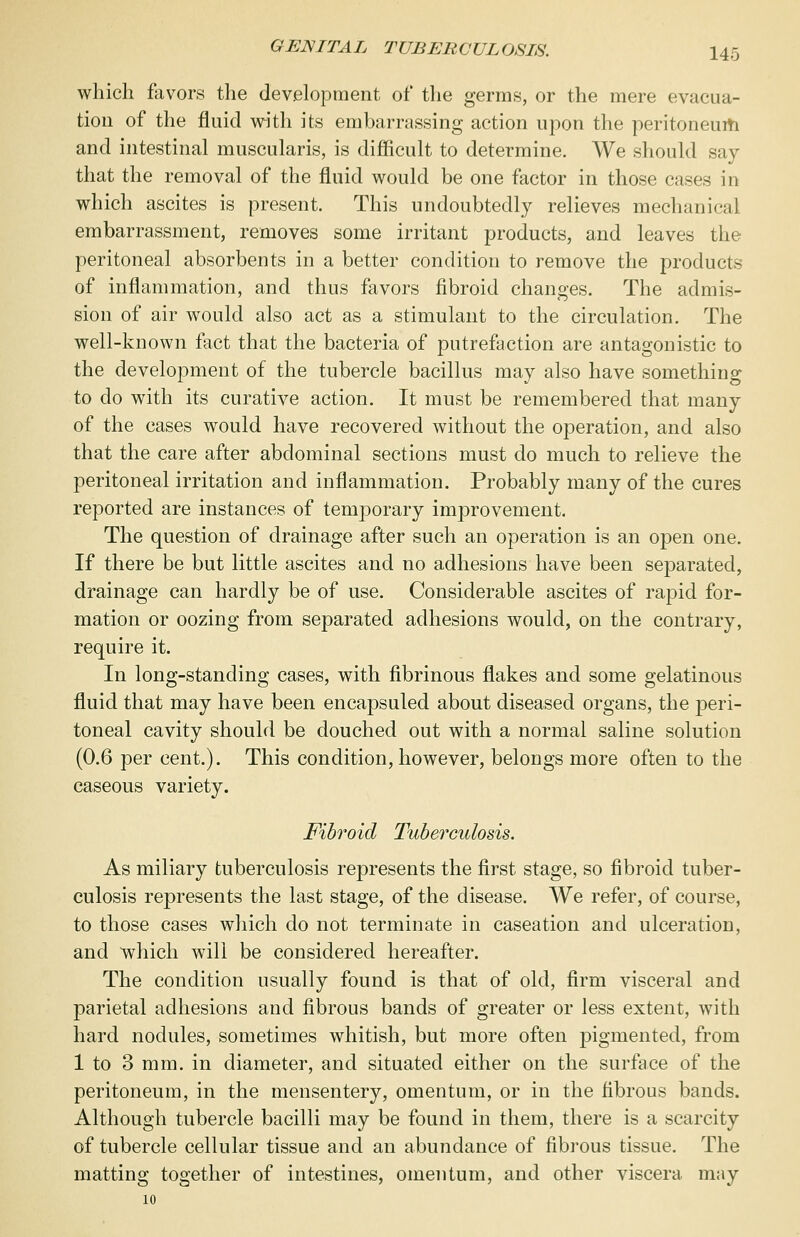 which favors the development of the germs, or the mere evacua- tion of the fluid with its embarrassing action upon the peritoneum and intestinal muscularis, is difficult to determine. We should say that the removal of the fluid would be one factor in those cases in which ascites is present. This undoubtedly relieves mechanical embarrassment, removes some irritant products, and leaves the peritoneal absorbents in a better condition to remove the products of inflammation, and thus favors fibroid changes. The admis- sion of air would also act as a stimulant to the circulation. The well-known fact that the bacteria of putrefaction are antagonistic to the development of the tubercle bacillus may also have something to do with its curative action. It must be remembered that many of the cases would have recovered without the operation, and also that the care after abdominal sections must do much to relieve the peritoneal irritation and inflammation. Probably many of the cures reported are instances of temporary improvement. The question of drainage after such an operation is an open one. If there be but little ascites and no adhesions have been separated, drainage can hardly be of use. Considerable ascites of rapid for- mation or oozing from separated adhesions would, on the contrary, require it. In long-standing cases, with fibrinous flakes and some gelatinous fluid that may have been encapsuled about diseased organs, the peri- toneal cavity should be douched out with a normal saline solution (0.6 per cent.). This condition, however, belongs more often to the caseous variety. Fibroid Tuberculosis. As miliary tuberculosis represents the first stage, so fibroid tuber- culosis represents the last stage, of the disease. We refer, of course, to those cases which do not terminate in caseation and ulceration, and which will be considered hereafter. The condition usually found is that of old, firm visceral and parietal adhesions and fibrous bands of greater or less extent, with hard nodules, sometimes whitish, but more often pigmented, from 1 to 3 mm. in diameter, and situated either on the surface of the peritoneum, in the mensentery, omentum, or in the fibrous bands. Although tubercle bacilli may be found in them, there is a scarcity of tubercle cellular tissue and an abundance of fibrous tissue. The matting together of intestines, omentum, and other viscera may 10