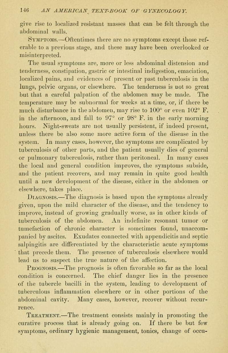 give rise to localized resistant masses that can be felt through the abdominal walls. Symptoms.—Oftentimes there are no symptoms except those ref- erable to a previous stage, and these may have been overlooked or misinterpreted. The usual symptoms are, more or less abdominal distension and tenderness, constipation, gastric or intestinal indigestion, emaciation, localized pains, and evidences of present or past tuberculosis in the lungs, pelvic organs, or elsewhere. The tenderness is not so great but that a careful palpation of the abdomen may be made. The temperature may be subnormal for weeks at a time, or, if there be much disturbance in the abdomen, may rise to 100° or even 102° F. in the afternoon, and fall to 97° or 98° F. in the early morning hours. Night-sweats are not usually persistent, if indeed present, unless there be also some more active form of the disease in the system. In many cases, however, the symptoms are complicated by tuberculosis of other parts, and the patient usually dies of general or pulmonary tuberculosis, rather than peritoneal. In many cases the local and general condition improves, the symptoms subside, and the patient recovers, and may remain in quite good health until a new develo23ment of the disease, either in the abdomen or elsewhere, takes place. Diagnosis.—The diagnosis is based upon the symptoms already given, upon the mild character of the disease, and the tendency to improve, instead of growing gradually worse, as in other kinds of tuberculosis of the abdomen. An indefinite resonant tumor or tumefaction of chronic character is sometimes found, unaccom- panied by ascites. Exudates connected with appendicitis and septic salpingitis are differentiated by the characteristic acute symptoms that precede them. The presence of tuberculosis elsewhere would lead us to suspect the true nature of the affection. Prognosis.—The prognosis is often favorable so far as the local condition is concerned. The chief danger lies in the presence of the tubercle bacilli in the system, leading to development of tuberculous inflammation elsewhere or in other portions of the abdominal cavity. Many cases, however, recover without recur- rence. Treatment.—The treatment consists mainly in promoting the curative process that is already going on. If there be but few symptoms, ordinary hygienic management, tonics, change of occu-