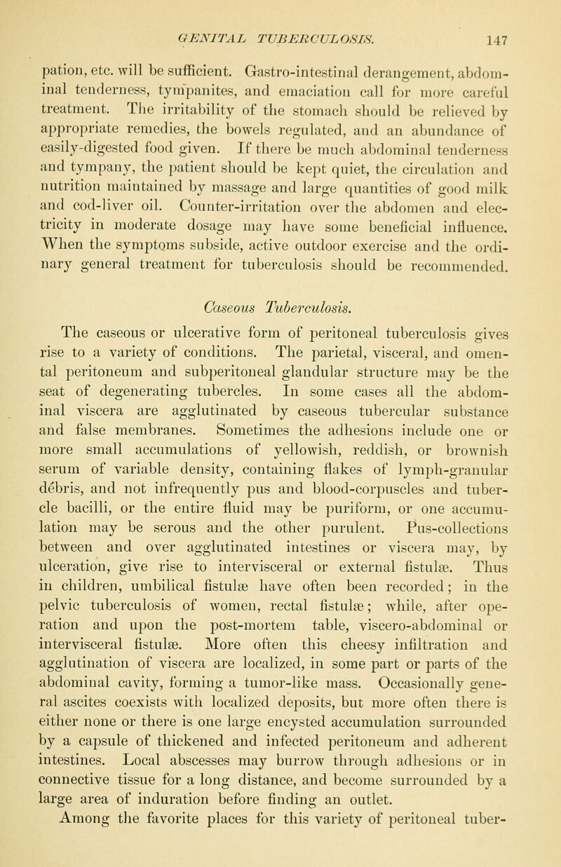 pation, etc. will be sufficient. Gastrointestinal derangement, abdom- inal tenderness, tympanites, and emaciation call for more careful treatment. The irritability of the stomach should be relieved by appropriate remedies, the bowels regulated, and an abundance of easily-digested food given. If there be much abdominal tenderness and tympany, the patient should be kept quiet, the circulation and nutrition maintained by massage and large quantities of good milk and cod-liver oil. Counter-irritation over the abdomen and elec- tricity in moderate dosage may have some beneficial influence. When the symptoms subside, active outdoor exercise and the ordi- nary general treatment for tuberculosis should be recommended. Caseous Tuberculosis. The caseous or ulcerative form of peritoneal tuberculosis gives rise to a variety of conditions. The parietal, visceral, and omen- tal peritoneum and subperitoneal glandular structure may be the seat of degenerating tubercles. In some cases all the abdom- inal viscera are agglutinated by caseous tubercular substance and false membranes. Sometimes the adhesions include one or more small accumulations of yellowish, reddish, or brownish serum of variable density, containing flakes of lymph-granular debris, and not infrequently pus and blood-corpuscles and tuber- cle bacilli, or the entire fluid may be puriform, or one accumu- lation may be serous and the other purulent. Pus-collections between and over agglutinated intestines or viscera may, by ulceration, give rise to intervisceral or external fistula?. Thus in children, umbilical fistulas have often been recorded; in the pelvic tuberculosis of women, rectal fistula?; while, after ope- ration and upon the post-mortem table, viscero-abclominal or intervisceral fistula?. More often this cheesy infiltration and agglutination of viscera are localized, in some part or parts of the abdominal cavity, forming a tumor-like mass. Occasionally gene- ral ascites coexists with localized deposits, but more often there is either none or there is one large encysted accumulation surrounded by a capsule of thickened and infected peritoneum and adherent intestines. Local abscesses may burrow through adhesions or in connective tissue for a long distance, and become surrounded by a large area of induration before finding an outlet. Among the favorite places for this variety of peritoneal tuber-