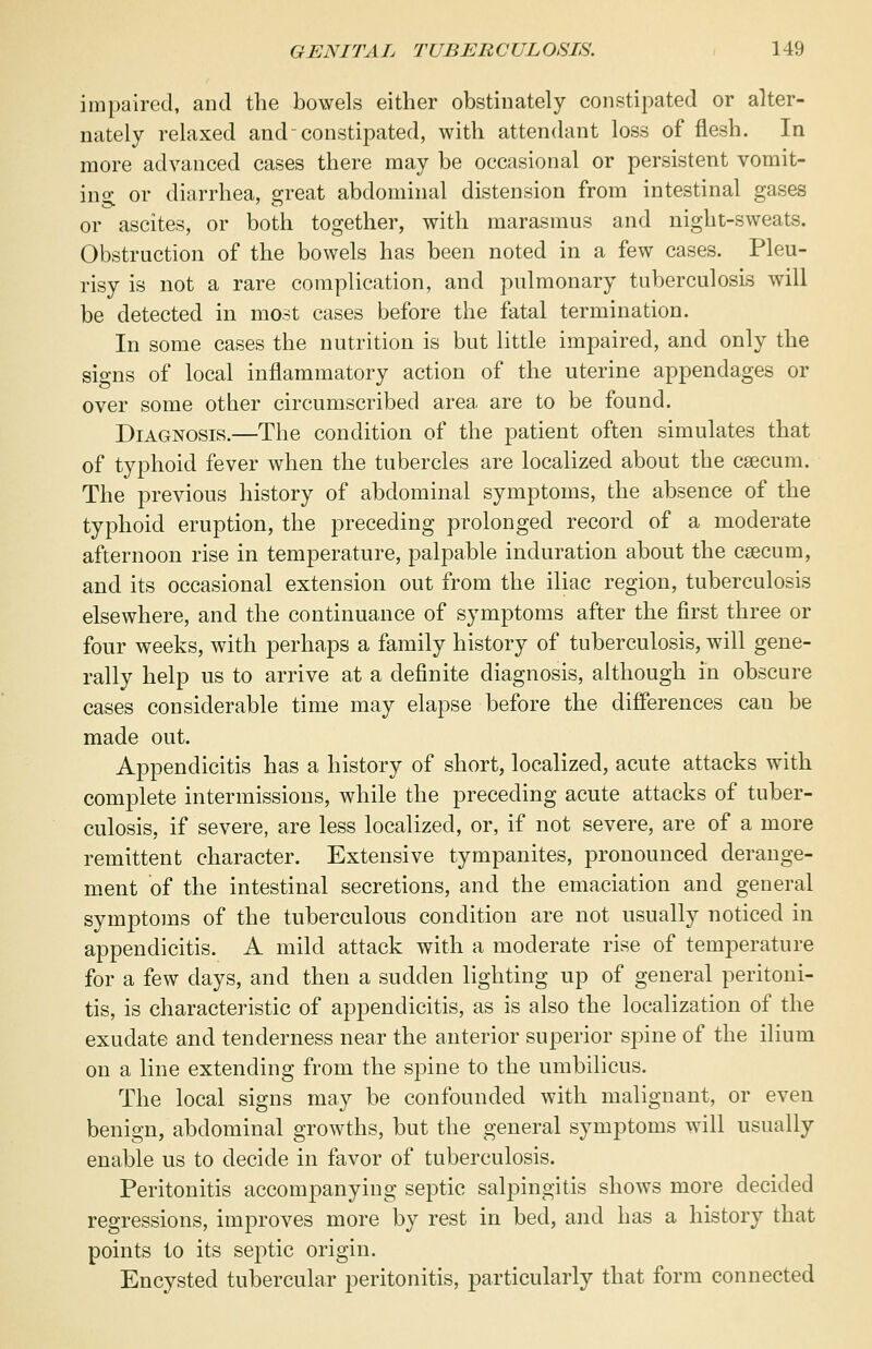 impaired, and the bowels either obstinately constipated or alter- nately relaxed and-constipated, with attendant loss of flesh. In more advanced cases there may be occasional or persistent vomit- ino- or diarrhea, great abdominal distension from intestinal gases or ascites, or both together, with marasmus and night-sweats. Obstruction of the bowels has been noted in a few cases. Pleu- risy is not a rare complication, and pulmonary tuberculosis will be detected in most cases before the fatal termination. In some cases the nutrition is but little impaired, and only the signs of local inflammatory action of the uterine appendages or over some other circumscribed area are to be found. Diagnosis.—The condition of the patient often simulates that of typhoid fever when the tubercles are localized about the caecum. The previous history of abdominal symptoms, the absence of the typhoid eruption, the preceding prolonged record of a moderate afternoon rise in temperature, palpable induration about the caecum, and its occasional extension out from the iliac region, tuberculosis elsewhere, and the continuance of symptoms after the first three or four weeks, with perhaps a family history of tuberculosis, will gene- rally help us to arrive at a definite diagnosis, although in obscure cases considerable time may elapse before the differences cau be made out. Appendicitis has a history of short, localized, acute attacks with complete intermissions, while the preceding acute attacks of tuber- culosis, if severe, are less localized, or, if not severe, are of a more remittent character. Extensive tympanites, pronounced derange- ment of the intestinal secretions, and the emaciation and general symptoms of the tuberculous condition are not usually noticed in appendicitis. A mild attack with a moderate rise of temperature for a few days, and then a sudden lighting up of general peritoni- tis, is characteristic of appendicitis, as is also the localization of the exudate and tenderness near the anterior superior spine of the ilium on a line extending from the spine to the umbilicus. The local signs may be confounded with malignant, or even benign, abdominal growths, but the general symptoms will usually enable us to decide in favor of tuberculosis. Peritonitis accompanying septic salpingitis shows more decided regressions, improves more by rest in bed, and has a history that points to its septic origin. Encysted tubercular peritonitis, particularly that form connected