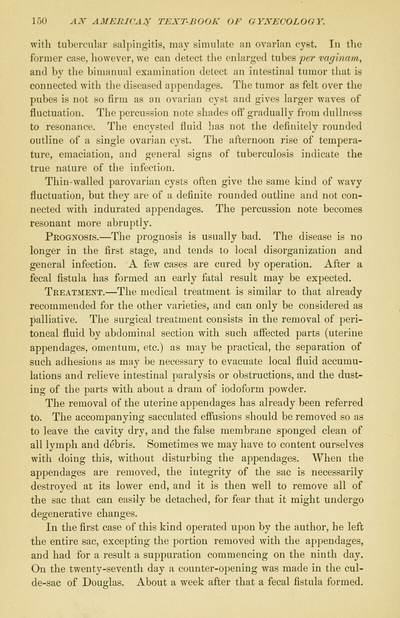 with tubercular salpingitis, may simulate an ovarian cyst. In the former case, however, we can detect the enlarged tubes per vaginam, and by the bimanual examination detect an intestinal tumor that is connected with the diseased appendages. The tumor as felt over the pubes is not so firm as an ovarian cyst and gives larger waves of fluctuation. The percussion note shades off gradually from dullness to resonance. The encysted fluid has not the definitely rounded outline of a single ovarian cyst. The afternoon rise of tempera- ture, emaciation, and general signs of tuberculosis indicate the true nature of the infection. Thin-walled parovarian cysts often give the same kind of wavy fluctuation, but they are of a definite rounded outline and not con- nected with indurated appendages. The percussion note becomes resonant more abruptly. Prognosis.—The prognosis is usually bad. The disease is no longer in the first stage, and tends to local disorganization and general infection. A few cases are cured by operation. After a fecal fistula has formed an early fatal result may be expected. Treatment.—The medical treatment is similar to that already recommended for the other varieties, and can only be considered as palliative. The surgical treatment consists in the removal of peri- toneal fluid by abdominal section with such affected parts (uterine apj^endages, omentum, etc.) as may be practical, the separation of such adhesions as may be necessary to evacuate local fluid accumu- lations and relieve intestinal paralysis or obstructions, and the dust- ing of the parts with about a dram of iodoform powder. The removal of the uterine appendages has already been referred to. The accompanying sacculated effusions should be removed so as to leave the cavity dry, and the false membrane sponged clean of all lymph and debris. Sometimes we may have to content ourselves with doing this, without disturbing the appendages. When the appendages are removed, the integrity of the sac is necessarily destroyed at its lower end, and it is then well to remove all of the sac that can easily be detached, for fear that it might undergo degenerative changes. In the first case of this kind operated upon by the author, he left the entire sac, excepting the portion removed with the appendages, and had for a result a suppuration commencing on the ninth day. On the twenty-seventh day a counter-opening was made in the cul- de-sac of Douglas. About a week after that a fecal fistula formed.