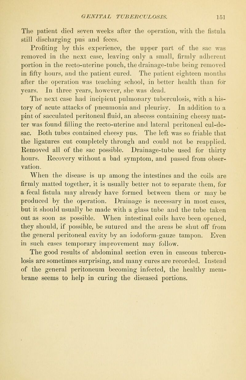 The patient died seven weeks after the operation, with the fistula still discharging pus and feces. Profiting by this experience, the upper part of the sac was removed in the next case, leaving only a small, firmly adherent portion in the recto-uterine pouch, the drainage-tube being removed in fifty hours, and the patient cured. The patient eighteen months after the operation was teaching school, in better health than for years. In three years, however, she was dead. The next case had incipient pulmonary tuberculosis, with a his- tory of acute attacks of pneumonia and pleurisy. In addition to a pint of sacculated peritoneal fluid, an abscess containing cheesy mat- ter was found filling the recto-uterine and lateral peritoneal cul-de- sac. Both tubes contained cheesy pus. The left was so friable that the ligatures cut completely through and could not be reapplied. Removed all of the sac possible. Drainage-tube used for thirty hours. Recovery without a bad symptom, and passed from obser- vation. When the disease is up among the intestines and the coils are firmly matted together, it is usually better not to separate them, for a fecal fistula may already have formed between them or may be produced by the operation. Drainage is necessary in most cases, but it should usually be made with a glass tube and the tube taken out as soon as possible. When intestinal coils have been opened, they should, if possible, be sutured and the areas be shut off from the general peritoneal cavity by an iodoform-gauze tampon. Even in such cases temporary improvement may follow. The good results of abdominal section even in caseous tubercu- losis are sometimes surprising, and many cures are recorded. Instead of the general peritoneum becoming infected, the healthy mem- brane seems to help in curing the diseased portions.