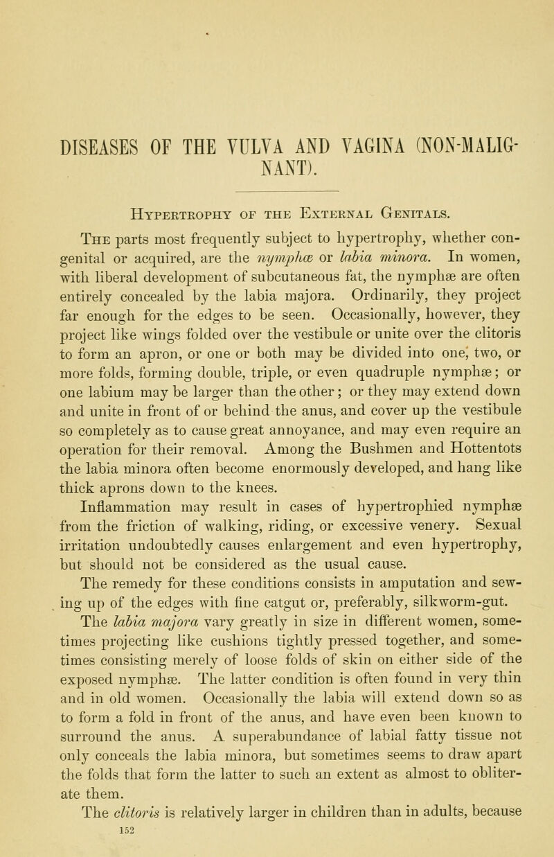 DISEASES OF THE VULVA AND VAGINA (NON-MALIG- NANT). Hypertrophy of the External Genitals. The parts most frequently subject to hypertrophy, whether con- genital or acquired, are the nymphce or labia minora. In women, with liberal development of subcutaneous fat, the nymphse are often entirely concealed by the labia majora. Ordinarily, they project far enough for the edges to be seen. Occasionally, however, they project like wings folded over the vestibule or unite over the clitoris to form an apron, or one or both may be divided into one, two, or more folds, forming double, triple, or even quadruple nymphae; or one labium may be larger than the other; or they may extend down and unite in front of or behind the anus, and cover up the vestibule so completely as to cause great annoyance, and may even require an operation for their removal. Among the Bushmen and Hottentots the labia minora often become enormously developed, and hang like thick aprons down to the knees. Inflammation may result in cases of hypertrophied nymphae from the friction of walking, riding, or excessive venery. Sexual irritation undoubtedly causes enlargement and even hypertrophy, but should not be considered as the usual cause. The remedy for these conditions consists in amputation and sew- ing up of the edges with fine catgut or, preferably, silkworm-gut. The labia majora vary greatly in size in different women, some- times projecting like cushions tightly pressed together, and some- times consisting merely of loose folds of skin on either side of the exposed nymphse. The latter condition is often found in very thin and in old women. Occasionally the labia will extend down so as to form a fold in front of the anus, and have even been known to surround the anus. A superabundance of labial fatty tissue not only conceals the labia minora, but sometimes seems to draw apart the folds that form the latter to such an extent as almost to obliter- ate them. The clitoris is relatively larger in children than in adults, because