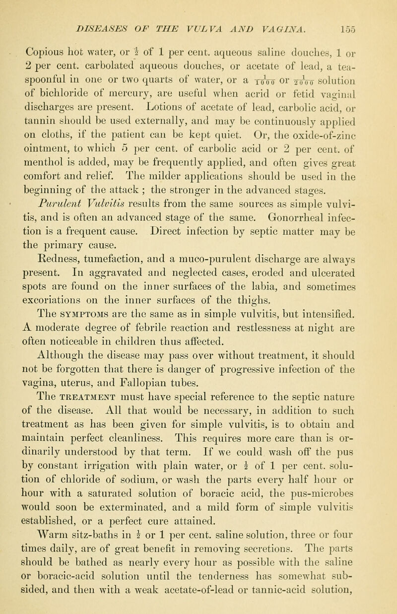 Copious hot water, or 2 of 1 per cent, aqueous saline douches, 1 or 2 per cent, carbolated aqueous douches, or acetate of lead, a tea- spoonful in one or two quarts of water, or a ttsW or y^Vu solution of bichloride of mercury, are useful when acrid or fetid vaginal discharges are present. Lotions of acetate of lead, carbolic acid, or tannin should be used externally, and may be continuously applied on cloths, if the patient can be kept quiet. Or, the oxide-of-zinc ointment, to which 5 per cent, of carbolic acid or 2 per cent, of menthol is added, may be frequently applied, and often gives great comfort and relief. The milder applications should be used in the beginning of the attack ; the stronger in the advanced stages. Purulent Vulvitis results from the same sources as simple vulvi- tis, and is often an advanced stage of the same. Gonorrheal infec- tion is a frequent cause. Direct infection by septic matter may be the primary cause. Redness, tumefaction, and a muco-purulent discharge are always present. In aggravated and neglected cases, eroded and ulcerated spots are found on the inner surfaces of the labia, and sometimes excoriations on the inner surfaces of the thighs. The symptoms are the same as in simple vulvitis, but intensified. A moderate degree of febrile reaction and restlessness at night are often noticeable in children thus affected. Although the disease may pass over without treatment, it should not be forgotten that there is danger of progressive infection of the vagina, uterus, and Fallopian tubes. The treatment must have special reference to the septic nature of the disease. All that would be necessary, in addition to such treatment as has been given for simple vulvitis, is to obtain and maintain perfect cleanliness. This requires more care than is or- dinarily understood by that term. If we could wash off the pus by constant irrigation with plain water, or 2 of 1 per cent, solu- tion of chloride of sodium, or wash the parts every half hour or hour with a saturated solution of boracic acid, the pus-microbes would soon be exterminated, and a mild form of simple vulvitis established, or a j)erfect cure attained. Warm sitz-baths in h or 1 per cent, saline solution, three or four times daily, are of great benefit in removing secretions. The parts should be bathed as nearly every hour as possible with the saline or boracic-acid solution until the tenderness has somewhat sub- sided, and then with a weak acetate-of-lead or tannic-acid solution,