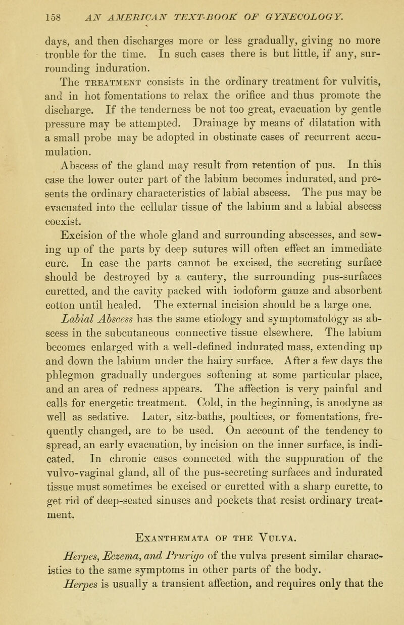 days, and then discharges more or less gradually, giving no more trouble for the time. In such cases there is but little, if any, sur- rounding induration. The treatment consists in the ordinary treatment for vulvitis, and in hot fomentations to relax the orifice and thus promote the discharge. If the tenderness be not too great, evacuation by gentle pressure may be attempted. Drainage by means of dilatation with a small probe may be adopted in obstinate cases of recurrent accu- mulation. Abscess of the gland may result from retention of pus. In this case the lower outer part of the labium becomes indurated, and pre- sents the ordinary characteristics of labial abscess. The pus may be evacuated into the cellular tissue of the labium and a labial abscess coexist. Excision of the whole gland and surrounding abscesses, and sew- ing up of the parts by deep sutures will often effect an immediate cure. In case the parts cannot be excised, the secreting surface should be destroyed by a cautery, the surrounding pus-surfaces curetted, and the cavity packed with iodoform gauze and absorbent cotton until healed. The external incision should be a large one. Labial Abscess has the same etiology and symptomatology as ab- scess in the subcutaneous connective tissue elsewhere. The labium becomes enlarged with a well-defined indurated mass, extending up and down the labium under the hairy surface. After a few days the phlegmon gradually undergoes softening at some particular place, and an area of redness appears. The affection is very painful and calls for energetic treatment. Cold, in the beginning, is anodyne as well as sedative. Later, sitz-baths, poultices, or fomentations, fre- quently changed, are to be used. On account of the tendency to spread, an early evacuation, by incision on the inner surface, is indi- cated. In chronic cases connected with the suppuration of the vulvo-vaginal gland, all of the pus-secreting surfaces and indurated tissue must sometimes be excised or curetted with a sharp curette, to get rid of deep-seated sinuses and pockets that resist ordinary treat- ment. Exanthemata of the Vulva. Herpes, Eczema, and Prurigo of the vulva present similar charac- istics to the same symptoms in other parts of the body. Herpes is usually a transient affection, and requires only that the